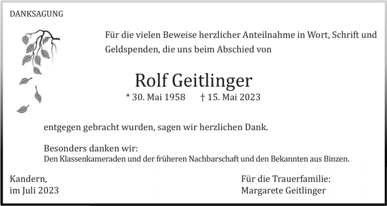 <p>DANKSAGUNG</p><p>Fü r die vielen Beweise herzlicher Anteilnahme in Wort, Schrift und<br />Geldspenden, die uns beim Abschied von</p><p>Rolf Geitlinger<br />* 30. Mai 1958</p><p>† 15. Mai 2023</p><p>entgegen gebracht wurden, sagen wir herzlichen Dank.<br />Besonders danken wir:<br />Den Klassenkameraden und der frü heren Nachbarschaft und den Bekannten aus Binzen.</p><p>Kandern,<br />im Juli 2023</p><p>Fü r die Trauerfamilie:<br />Margarete Geitlinger</p>