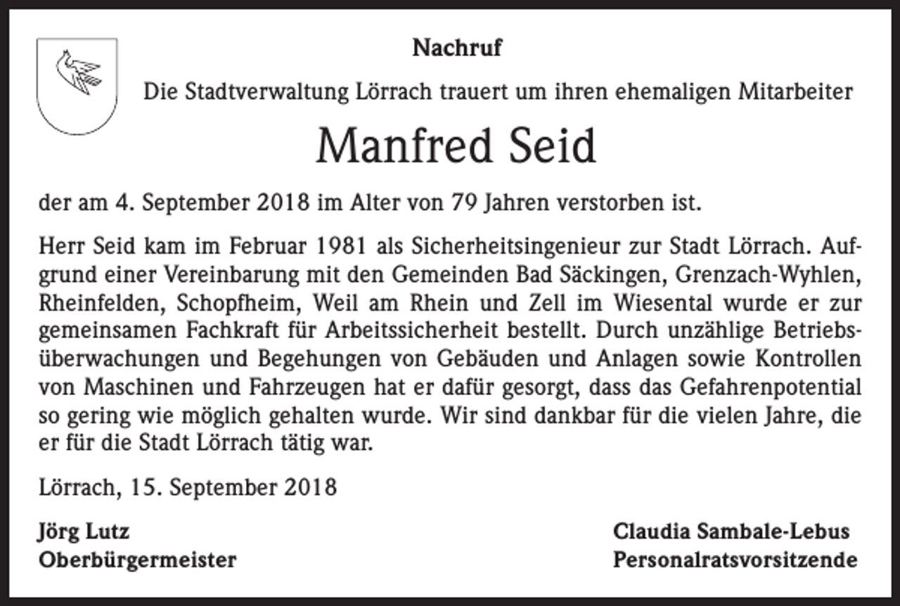 <p>Nachruf<br />Die Stadtverwaltung Lörrach trauert um ihren ehemaligen Mitarbeiter</p><p>Manfred Seid<br />der am 4. September 2018 im Alter von 79 Jahren verstorben ist.<br />Herr Seid kam im Februar 1981 als Sicherheitsingenieur zur Stadt Lörrach. Aufgrund einer Vereinbarung mit den Gemeinden Bad Säckingen, Grenzach-Wyhlen,<br />Rheinfelden, Schopfheim, Weil am Rhein und Zell im Wiesental wurde er zur<br />­gemeinsamen Fachkraft für Arbeitssicherheit bestellt. Durch unzählige Betriebsüberwachungen und Begehungen von Gebäuden und Anlagen sowie Kontrollen<br />von Maschinen und Fahrzeugen hat er dafür gesorgt, dass das Gefahrenpotential<br />so gering wie möglich gehalten wurde. Wir sind dankbar für die vielen Jahre, die<br />er für die Stadt Lörrach tätig war.<br />Lörrach, 15. September 2018<br />Jörg Lutz<br />Oberbürgermeister</p><p>Claudia Sambale-Lebus<br />Personalratsvorsitzende</p>