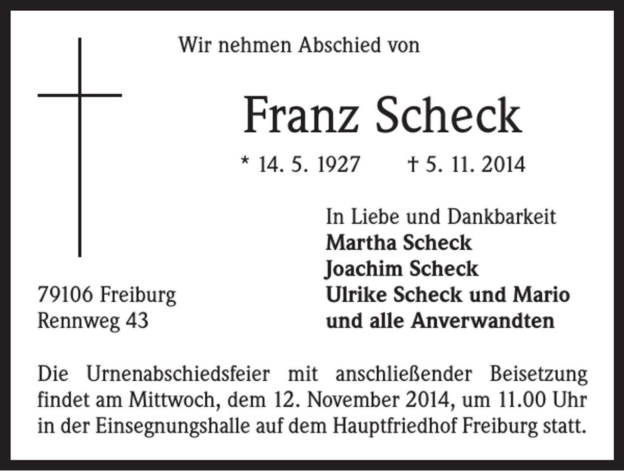 <p>Wir nehmen Abschied von</p><p>Franz Scheck<br />* 14. 5. 1927 † 5. 11. 2014</p><p>79106 Freiburg<br />Rennweg 43</p><p>In Liebe und Dankbarkeit<br />Martha Scheck<br />Joachim Scheck<br />Ulrike Scheck und Mario<br />und alle Anverwandten</p><p>Die Urnenabschiedsfeier mit anschließender Beisetzung<br />­findet am Mittwoch, dem 12. November 2014, um 11.00 Uhr<br />in der Einsegnungshalle auf dem Hauptfriedhof Freiburg statt.</p>