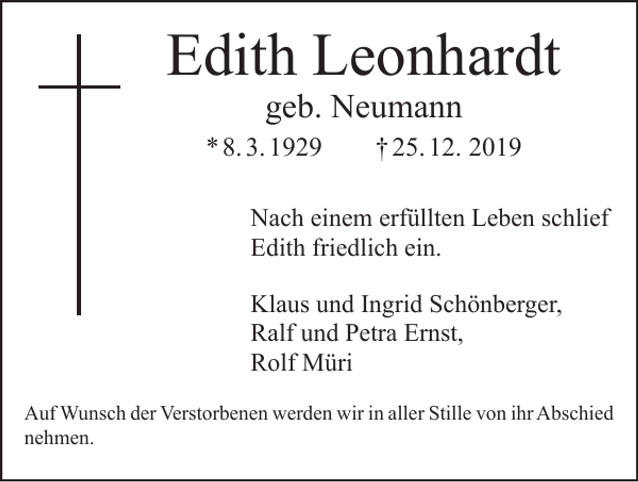 <p>Edith Leonhardt<br />geb. Neumann</p><p>* 8. 3. 1929 † 25. 12. 2019<br />Nach einem erfüllten Leben schlief<br />Edith friedlich ein.<br />Klaus und Ingrid Schönberger,<br />Ralf und Petra Ernst,<br />Rolf Müri<br />Auf Wunsch der Verstorbenen werden wir in aller Stille von ihr Abschied<br />nehmen.</p>