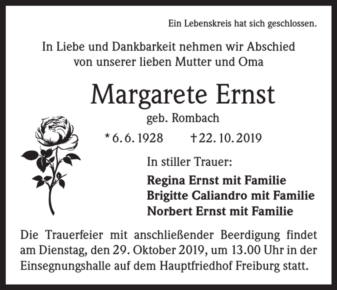 <p>Ein Lebenskreis hat sich geschlossen.</p><p>In Liebe und Dankbarkeit nehmen wir Abschied<br />von unserer lieben Mutter und Oma</p><p>Margarete Ernst<br />geb. Rombach</p><p>* 6. 6. 1928 † 22. 10. 2019<br />In stiller Trauer:<br />Regina Ernst mit Familie<br />Brigitte Caliandro mit Familie<br />Norbert Ernst mit Familie<br />Die Trauerfeier mit anschließender Beerdigung findet<br />am Dienstag, den 29. Oktober 2019, um 13.00 Uhr in der<br />Einsegnungshalle auf dem Hauptfriedhof Freiburg statt.</p>