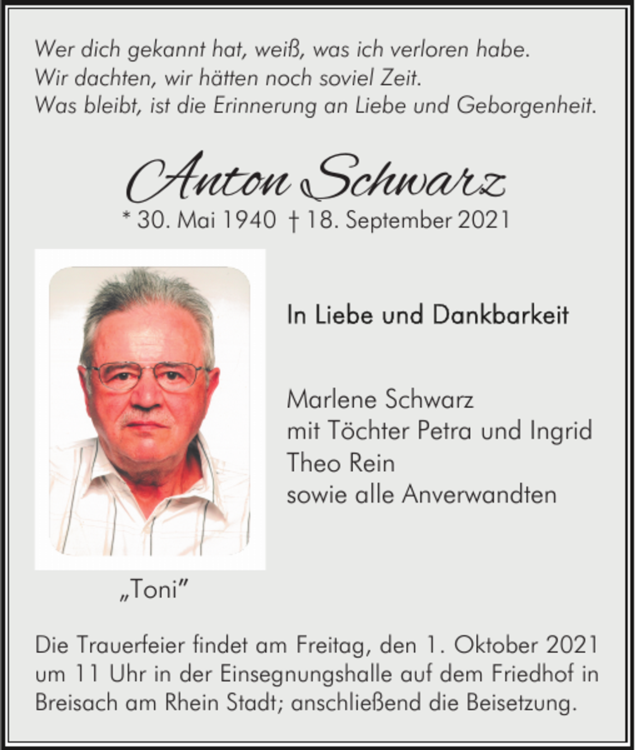 <p>Wer dich gekannt hat, weiß, was ich verloren habe.<br />Wir dachten, wir hätten noch soviel Zeit.<br />Was bleibt, ist die Erinnerung an Liebe und Geborgenheit.</p><p>Anton Schwarz</p><p>* 30. Mai 1940 † 18. September 2021</p><p>Marlene Schwarz<br />mit Töchter Petra und Ingrid<br />Theo Rein<br />sowie alle Anverwandten<br />„Toni”<br />Die Trauerfeier findet am Freitag, den 1. Oktober 2021<br />um 11 Uhr in der Einsegnungshalle auf dem Friedhof in<br />Breisach am Rhein Stadt; anschließend die Beisetzung.</p>