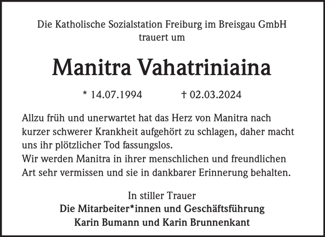Die Katholische Sozialstation Freiburg im Breisgau GmbH
trauert um
Manitra Vahatriniaina
* 14.07.1994 † 02.03.2024
Allzu früh und unerwartet hat das Herz von Manitra nach
kurzer schwerer Krankheit aufgehört zu schlagen, daher macht
uns ihr plötzlicher Tod fassungslos.
Wir werden Manitra in ihrer menschlichen und freundlichen
Art sehr vermissen und sie in dankbarer Erinnerung behalten.
In stiller Trauer
Die Mitarbeiter*innen und Geschäftsführung
Karin Bumann und Karin Brunnenkant