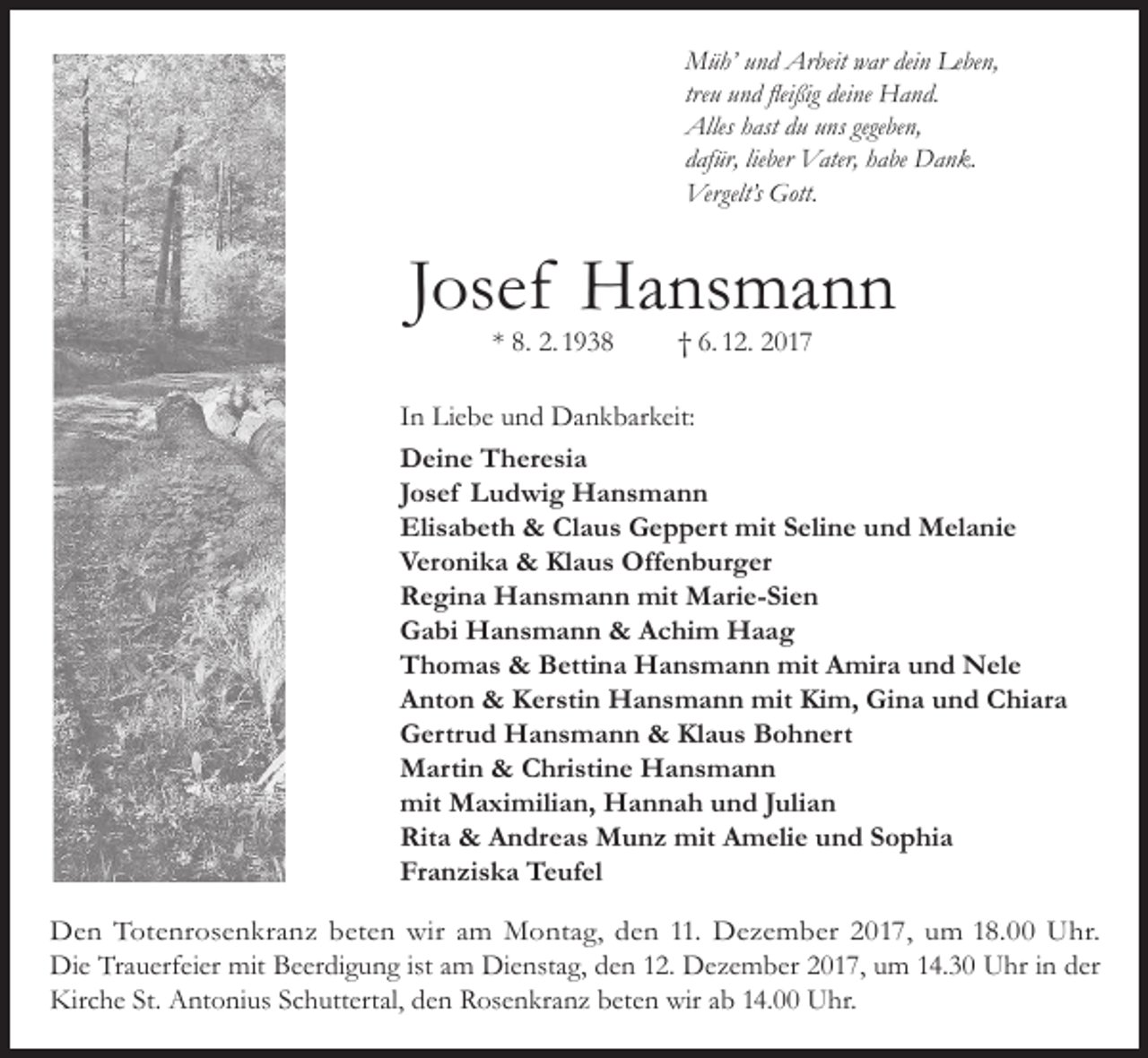 <p>Müh’ und Arbeit war dein Leben,<br />treu und fleißig deine Hand.<br />Alles hast du uns gegeben,<br />dafür, lieber Vater, habe Dank.<br />Vergelt’s Gott.</p><p>Josef Hansmann<br />* 8. 2. 1938</p><p>† 6. 12. 2017</p><p>In Liebe und Dankbarkeit:<br />Deine Theresia<br />Josef Ludwig Hansmann<br />Elisabeth &amp; Claus Geppert mit Seline und Melanie<br />Veronika &amp; Klaus Offenburger<br />Regina Hansmann mit Marie-Sien<br />Gabi Hansmann &amp; Achim Haag<br />Thomas &amp; Bettina Hansmann mit Amira und Nele<br />Anton &amp; Kerstin Hansmann mit Kim, Gina und Chiara<br />Gertrud Hansmann &amp; Klaus Bohnert<br />Martin &amp; Christine Hansmann<br />mit Maximilian, Hannah und Julian<br />Rita &amp; Andreas Munz mit Amelie und Sophia<br />Franziska Teufel<br />Den Totenrosenkranz beten wir am Montag, den 11. Dezember 2017, um 18.00 Uhr.<br />Die Trauerfeier mit Beerdigung ist am Dienstag, den 12. Dezember 2017, um 14.30 Uhr in der<br />Kirche St. Antonius Schuttertal, den Rosenkranz beten wir ab 14.00 Uhr.</p>