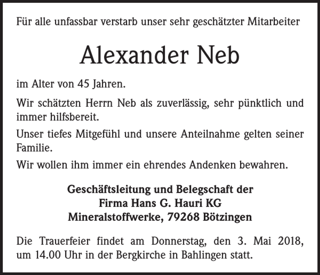 <p>Für alle unfassbar verstarb unser sehr geschätzter Mitarbeiter</p><p>Alexander Neb<br />im Alter von 45 Jahren.<br />Wir schätzten Herrn Neb als zuverlässig, sehr pünktlich und<br />immer hilfsbereit.<br />Unser tiefes Mitgefühl und unsere Anteilnahme gelten seiner<br />Familie.<br />Wir wollen ihm immer ein ehrendes Andenken bewahren.<br />Geschäftsleitung und Belegschaft der<br />Firma Hans G. Hauri KG<br />Mineralstoffwerke, 79268 Bötzingen<br />Die Trauerfeier findet am Donnerstag, den 3. Mai 2018,<br />um 14.00 Uhr in der Bergkirche in Bahlingen statt.</p>