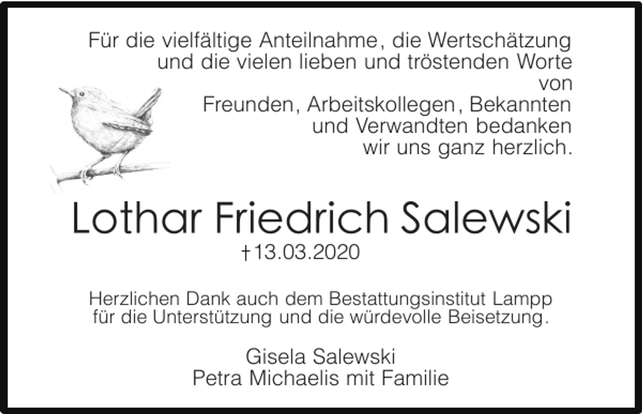 <p>Für die vielfältige Anteilnahme, die Wertschätzung<br />und die vielen lieben und tröstenden Worte<br />von<br />Freunden, Arbeitskollegen , Bekannten<br />und Verwandten bedanken<br />wir uns ganz herzlich.</p><p>13.03.2020</p><p>Herzlichen Dank auch dem Bestattungsinstitut Lampp<br />für die Unterstützung und die würdevolle Beisetzung.</p><p>Gisela Salewski<br />Petra Michaelis mit Familie</p>