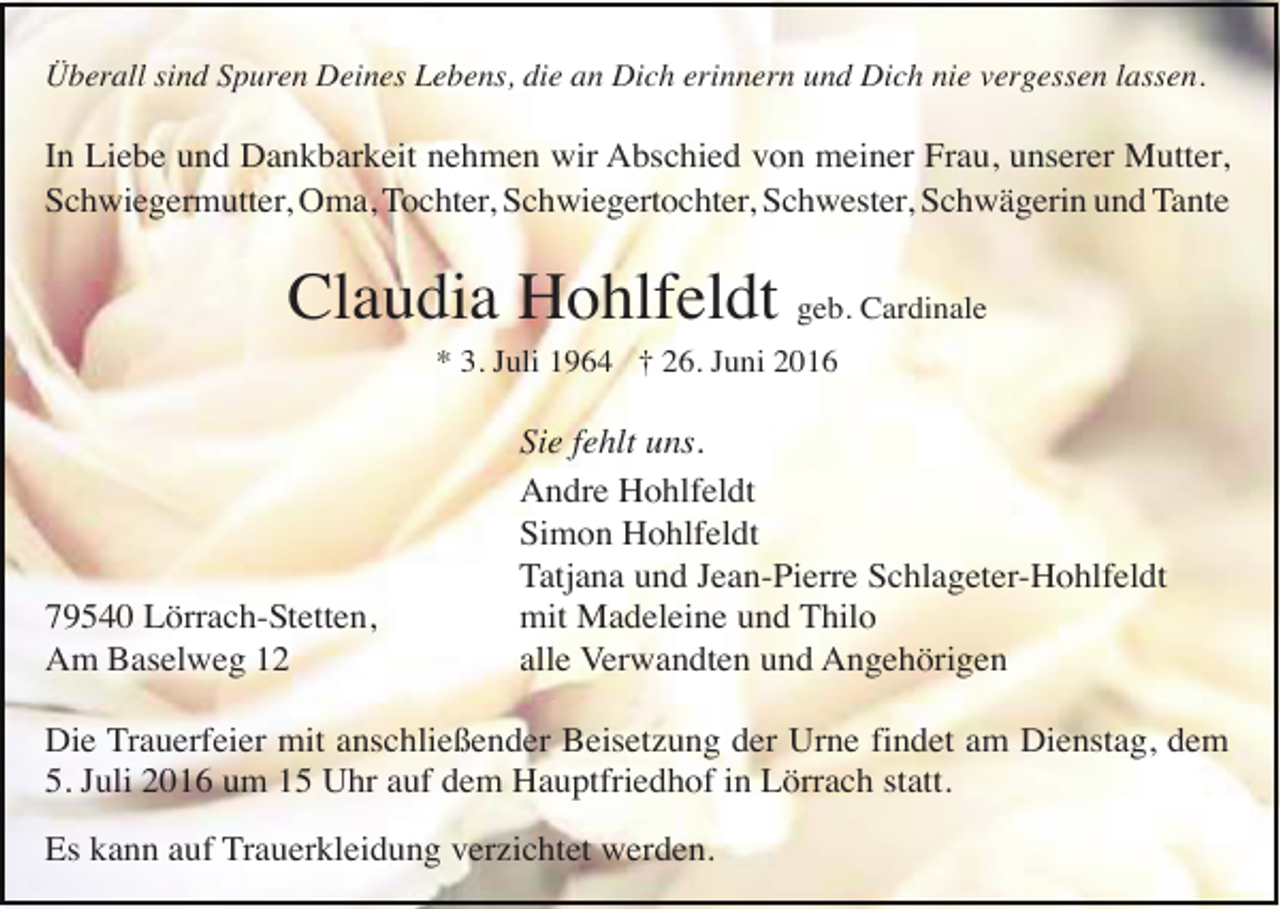 <p>Überall sind Spuren Deines Lebens, die an Dich erinnern und Dich nie vergessen lassen.</p><p>In Liebe und Dankbarkeit nehmen wir Abschied von meiner Frau, unserer Mutter,<br />Schwiegermutter, Oma, Tochter, Schwiegertochter, Schwester, Schwägerin und Tante</p><p>Claudia Hohlfeldt geb. Cardinale<br />* 3. Juli 1964 † 26. Juni 2016</p><p>79540 Lörrach-Stetten,<br />Am Baselweg 12</p><p>Sie fehlt uns.<br />Andre Hohlfeldt<br />Simon Hohlfeldt<br />Tatjana und Jean-Pierre Schlageter-Hohlfeldt<br />mit Madeleine und Thilo<br />alle Verwandten und Angehörigen</p><p>Die Trauerfeier mit anschließender Beisetzung der Urne findet am Dienstag, dem<br />5. Juli 2016 um 15 Uhr auf dem Hauptfriedhof in Lörrach statt.<br />Es kann auf Trauerkleidung verzichtet werden.</p>