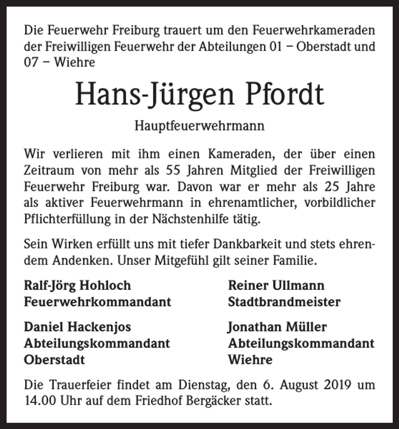 <p>Die Feuerwehr Freiburg trauert um den Feuerwehrkameraden<br />der Freiwilligen Feuerwehr der Abteilungen 01 – Oberstadt und<br />07 – Wiehre</p><p>Hans-Jürgen Pfordt<br />Hauptfeuerwehrmann<br />Wir verlieren mit ihm einen Kameraden, der über einen<br />­Zeitraum von mehr als 55 Jahren Mitglied der Freiwilligen<br />Feuerwehr Freiburg war. Davon war er mehr als 25 Jahre<br />als aktiver Feuerwehrmann in ehrenamtlicher, vorbildlicher<br />Pflichterfüllung in der Nächstenhilfe tätig.<br />Sein Wirken erfüllt uns mit tiefer Dankbarkeit und stets ehrendem Andenken. Unser Mitgefühl gilt seiner Familie.<br />Ralf-Jörg Hohloch<br />Feuerwehrkommandant</p><p>Reiner Ullmann<br />Stadtbrandmeister</p><p>Daniel Hackenjos<br />Abteilungskommandant<br />Oberstadt</p><p>Jonathan Müller<br />Abteilungskommandant<br />Wiehre</p><p>Die Trauerfeier findet am Dienstag, den 6. August 2019 um<br />14.00 Uhr auf dem Friedhof Bergäcker statt.</p>