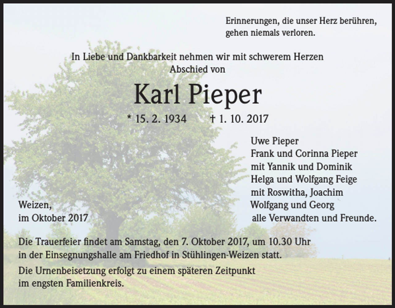 <p>Erinnerungen, die unser Herz berühren,<br />gehen niemals verloren.</p><p>In Liebe und Dankbarkeit nehmen wir mit schwerem Herzen<br />Abschied von</p><p>Karl Pieper<br />* 15. 2. 1934 † 1. 10. 2017</p><p>Weizen,<br />im Oktober 2017</p><p>Uwe Pieper<br />Frank und Corinna Pieper<br />mit Yannik und Dominik<br />Helga und Wolfgang Feige<br />mit Roswitha, Joachim<br />Wolfgang und Georg<br />alle Verwandten und Freunde.</p><p>Die Trauerfeier findet am Samstag, den 7. Oktober 2017, um 10.30 Uhr<br />in der Einsegnungshalle am Friedhof in Stühlingen-Weizen statt.<br />Die Urnenbeisetzung erfolgt zu einem späteren Zeitpunkt<br />im engsten Familienkreis.</p>