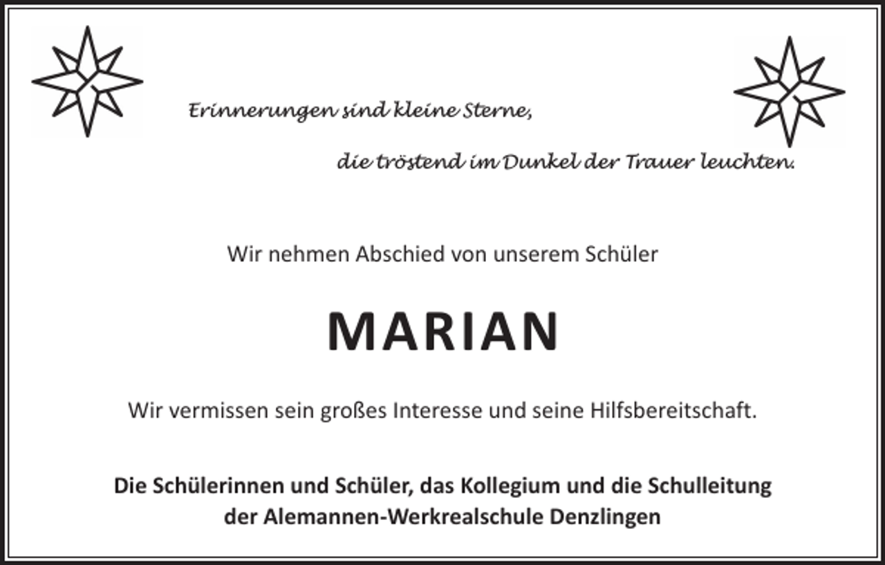 <p>Erinnerungen sind kleine Sterne,<br />die tröstend im Dunkel der Trauer leuchten.</p><p>Wir nehmen Abschied von unserem Schüler</p><p>MARIAN<br />Wir vermissen sein großes Interesse und seine Hilfsbereitschaft.<br />Die Schülerinnen und Schüler, das Kollegium und die Schulleitung<br />der Alemannen-Werkrealschule Denzlingen</p>