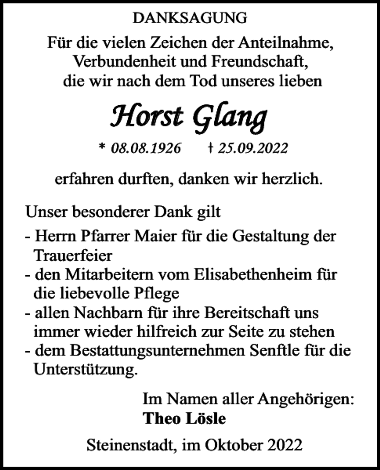 <p>DANKSAGUNG</p><p>Für die vielen Zeichen der Anteilnahme,<br />Verbundenheit und Freundschaft,<br />die wir nach dem Tod unseres lieben</p><p>Horst Glang<br />* 08.08.1926</p><p>25.09.2022</p><p>erfahren durften, danken wir herzlich.</p><p>Unser besonderer Dank gilt<br />- Herrn Pfarrer Maier für die Gestaltung der<br />Trauerfeier<br />- den Mitarbeitern vom Elisabethenheim für<br />die liebevolle Pflege<br />- allen Nachbarn für ihre Bereitschaft uns<br />immer wieder hilfreich zur Seite zu stehen<br />- dem Bestattungsunternehmen Senftle für die<br />Unterstützung.<br />Im Namen aller Angehörigen:<br />Theo Lösle<br />Steinenstadt, im Oktober 2022</p>