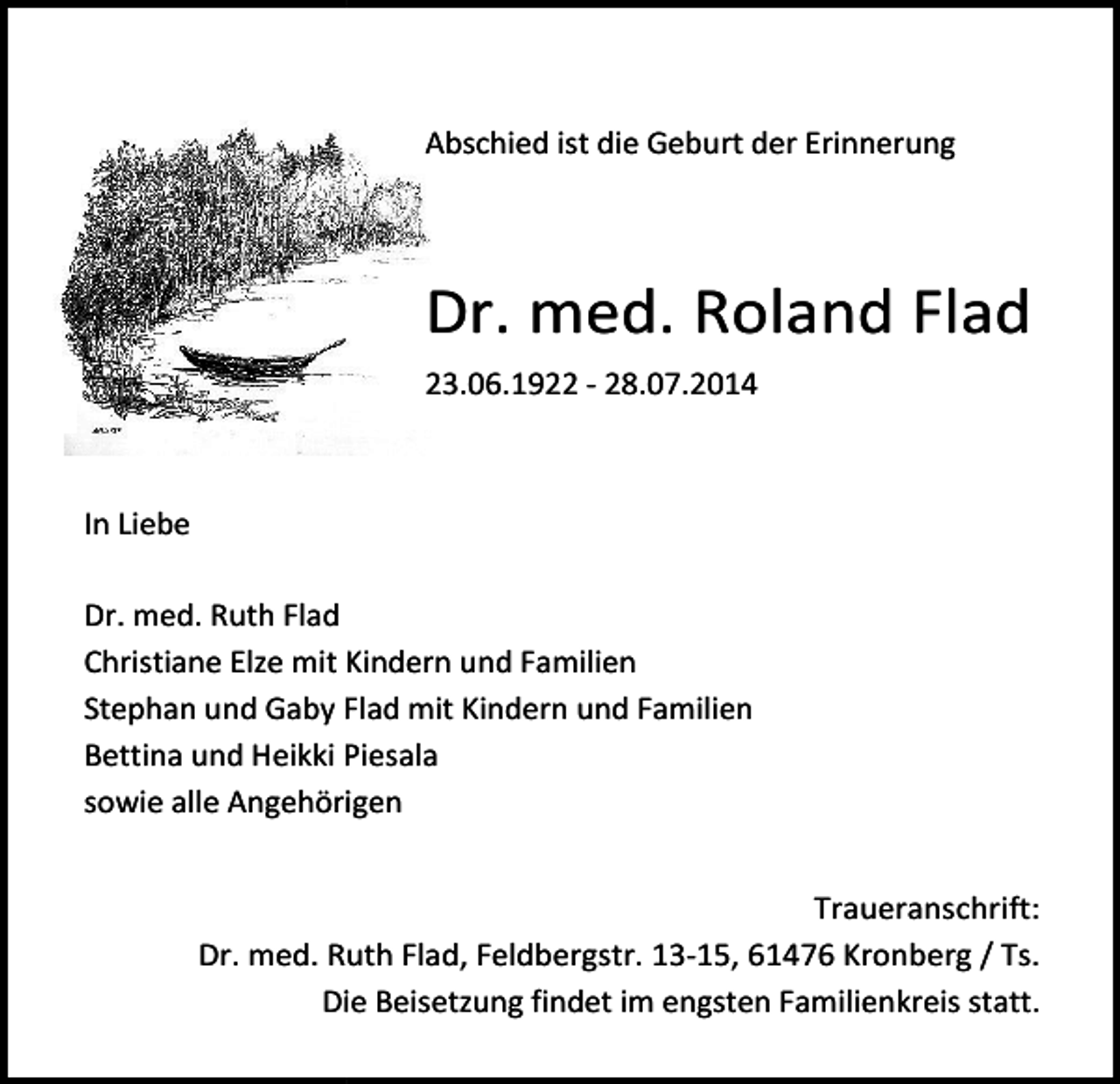 <p>Abschied<br />d ist die Geburt der Erinnerung</p><p>Dr. med. Roland Flad<br />23.06.1922 - 28.07.2014</p><p>In Liebe<br />Dr. med. Ruth Flad<br />Christiane<br />ane Elze mit Kindern und Familien<br />Stephan und Gaby Flad mit Kindern und Familien<br />Familie<br />Bettina und Heikki Piesala<br />sowie alle Angehörigen<br />Angehörige<br />Trauer<br />Traueranschrift:<br />Dr. med. Ruth Flad,<br />Flad Feldbergstr. 13-15, 61 Kronberg / Ts.<br />Die Beisetzung findet im engsten Familienkreis statt.</p>