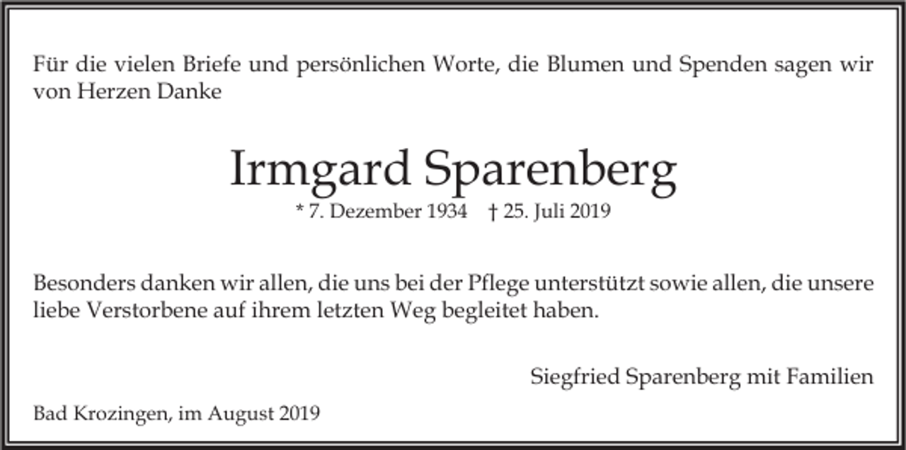 <p>Für die vielen Briefe und persönlichen Worte, die Blumen und Spenden sagen wir<br />von Herzen Danke</p><p>Irmgard Sparenberg<br />* 7. Dezember 1934 † 25. Juli 2019</p><p>Besonders danken wir allen, die uns bei der Pflege unterstützt sowie allen, die unsere<br />liebe Verstorbene auf ihrem letzten Weg begleitet haben.<br />Siegfried Sparenberg mit Familien<br />Bad Krozingen, im August 2019</p>