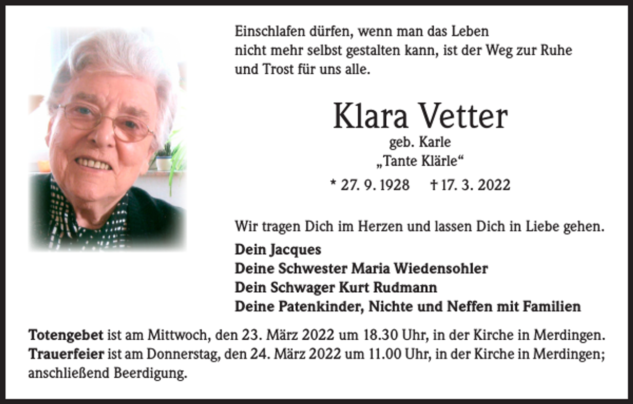 <p>Einschlafen dürfen, wenn man das Leben<br />nicht mehr selbst gestalten kann, ist der Weg zur Ruhe<br />und Trost für uns alle.</p><p>Klara<br />Vetter<br />geb. Karle<br />„Tante Klärle“<br />* 27. 9. 1928 † 17. 3. 2022<br />Wir tragen Dich im Herzen und lassen Dich in Liebe gehen.<br />Dein Jacques<br />Deine Schwester Maria Wiedensohler<br />Dein Schwager Kurt Rudmann<br />Deine Patenkinder, Nichte und Neffen mit Familien<br />Totengebet ist am Mittwoch, den 23. März 2022 um 18.30 Uhr, in der Kirche in Merdingen.<br />Trauerfeier ist am Donnerstag, den 24. März 2022 um 11.00 Uhr, in der Kirche in Merdingen;<br />anschließend Beerdigung.</p>