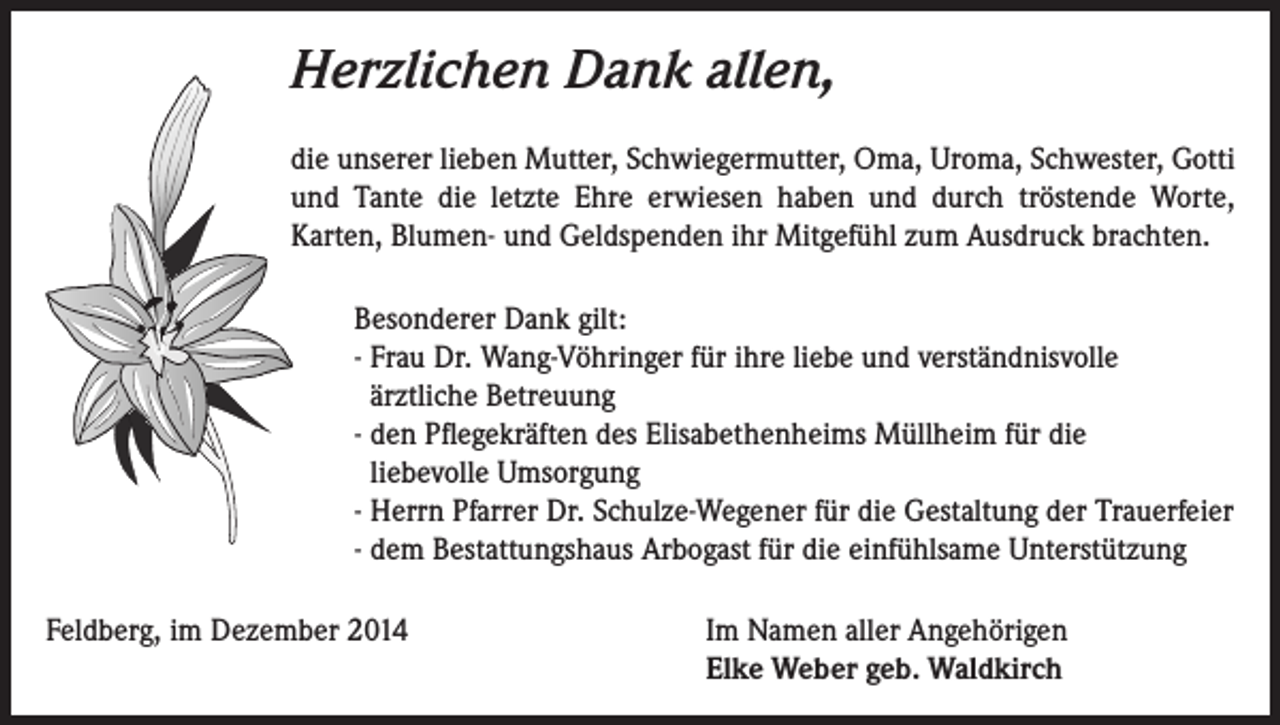<p>Herzlichen Dank allen,<br />die unserer lieben Mutter, Schwiegermutter, Oma, Uroma, Schwester, Gotti<br />und Tante die letzte Ehre erwiesen haben und durch tröstende Worte,<br />Karten, Blumen- und Geldspenden ihr Mitgefühl zum Ausdruck brachten.<br />Besonderer Dank gilt:<br />- Frau Dr. Wang-Vöhringer für ihre liebe und verständnisvolle<br />ärztliche Betreuung<br />- den Pflegekräften des Elisabethenheims Müllheim für die<br />liebevolle Umsorgung<br />- Herrn Pfarrer Dr. Schulze-Wegener für die Gestaltung der Trauerfeier<br />- dem Bestattungshaus Arbogast für die einfühlsame Unterstützung<br />Feldberg, im Dezember 2014 Im Namen aller Angehörigen<br />Elke Weber geb. Waldkirch</p>