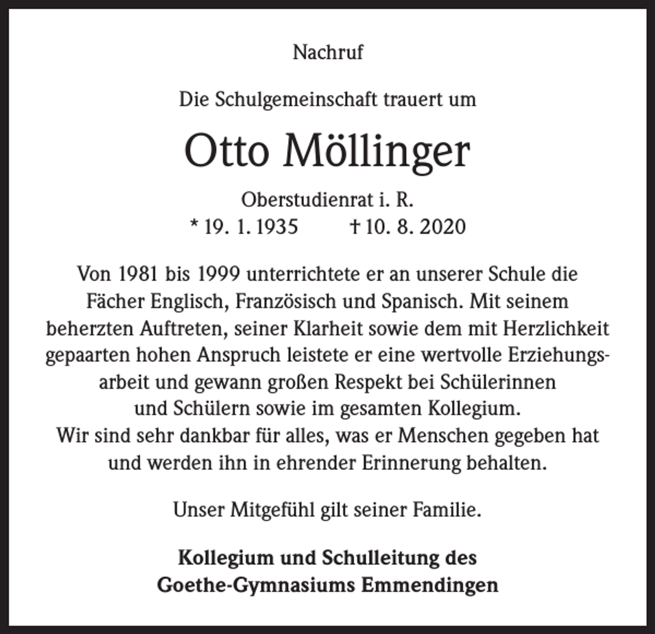 <p>Nachruf<br />Die Schulgemeinschaft trauert um</p><p>Otto Möllinger<br />Oberstudienrat i. R.<br />* 19. 1. 1935<br />† 10. 8. 2020<br />Von 1981 bis 1999 unterrichtete er an unserer Schule die<br />Fächer Englisch, Französisch und Spanisch. Mit seinem<br />beherzten Auftreten, seiner Klarheit sowie dem mit Herzlichkeit<br />gepaarten hohen Anspruch leistete er eine wertvolle Erziehungsarbeit und gewann großen Respekt bei Schülerinnen<br />und Schülern sowie im gesamten Kollegium.<br />Wir sind sehr dankbar für alles, was er Menschen gegeben hat<br />und werden ihn in ehrender Erinnerung behalten.<br />Unser Mitgefühl gilt seiner Familie.<br />Kollegium und Schulleitung des<br />Goethe-Gymnasiums Emmendingen</p>