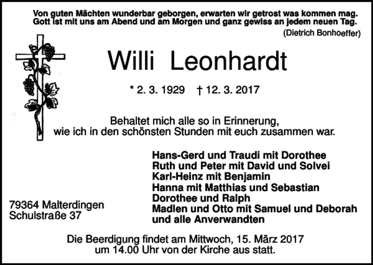 <p>Von guten Mächten wunderbar geborgen, erwarten wir getrost was kommen mag.<br />Gott ist mit uns am Abend und am Morgen und ganz gewiss an jedem neuen Tag.<br />(Dietrich Bonhoeffer)</p><p>Willi Leonhardt<br />* 2. 3. 1929</p><p>† 12. 3. 2017</p><p>Behaltet mich alle so in Erinnerung,<br />wie ich in den schönsten Stunden mit euch zusammen war.</p><p>79364 Malterdingen<br />Schulstraße 37</p><p>Hans-Gerd und Traudi mit Dorothee<br />Ruth und Peter mit David und Solvei<br />Karl-Heinz mit Benjamin<br />Hanna mit Matthias und Sebastian<br />Dorothee und Ralph<br />Madlen und Otto mit Samuel und Deborah<br />und alle Anverwandten</p><p>Die Beerdigung findet am Mittwoch, 15. März 2017<br />um 14.00 Uhr von der Kirche aus statt.</p>