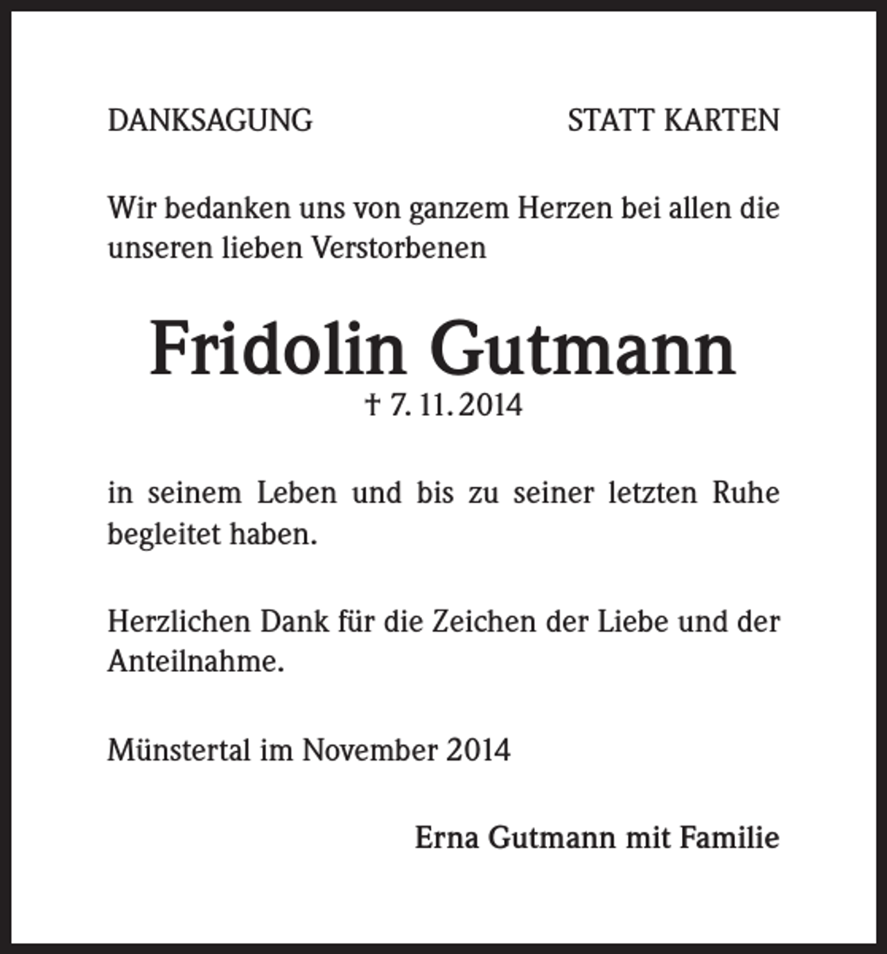 <p>DANKSAGUNG</p><p>STATT KARTEN</p><p>Wir bedanken uns von ganzem Herzen bei allen die<br />unseren lieben Verstorbenen</p><p>Fridolin<br />Gutmann<br />† 7. 11. 2014<br />in seinem Leben und bis zu seiner letzten Ruhe<br />begleitet haben.<br />Herzlichen Dank für die Zeichen der Liebe und der<br />Anteilnahme.<br />Münstertal im November 2014</p><p>Erna Gutmann mit Familie</p>