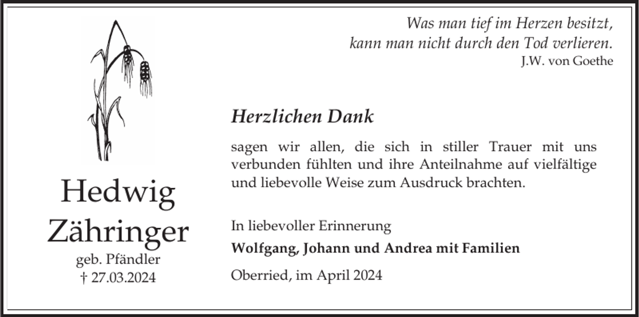 <p>Was man tief im Herzen besitzt,<br />kann man nicht durch den Tod verlieren.<br />J.W. von Goethe</p><p>Herzlichen Dank</p><p>Hedwig<br />Zähringer<br />geb. Pfändler<br />27.03.2024</p><p>sagen wir allen, die sich in stiller Trauer mit uns<br />verbunden fühlten und ihre Anteilnahme auf vielfältige<br />und liebevolle Weise zum Ausdruck brachten.<br />In liebevoller Erinnerung<br />Wolfgang, Johann und Andrea mit Familien<br />Oberried, im April 2024</p>