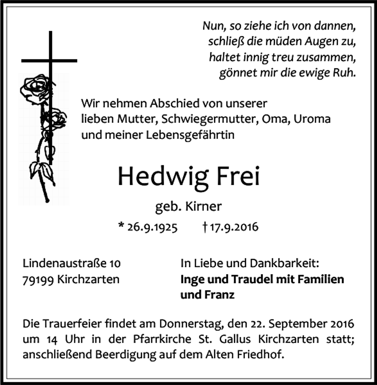 <p>Nun, so ziehe ich von dannen,<br />schließ die müden Augen zu,<br />haltet innig treu zusammen,<br />gönnet mir die ewige Ruh.<br />Wir nehmen Abschied von unserer<br />lieben Mutter, Schwiegermutter, Oma, Uroma<br />und meiner Lebensgefährtin</p><p>Hedwig Frei<br />geb. Kirner<br />* 26.9.1925<br />Lindenaustraße 10<br />79199 Kirchzarten</p><p>† 17.9.2016<br />In Liebe und Dankbarkeit:<br />Inge und Traudel mit Familien<br />und Franz</p><p>Die Trauerfeier findet am Donnerstag, den 22. September 2016<br />um 14 Uhr in der Pfarrkirche St. Gallus Kirchzarten statt;<br />anschließend Beerdigung auf dem Alten Friedhof.</p>