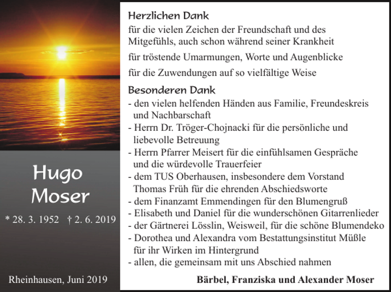 <p>Herzlichen Dank<br />für die vielen Zeichen der Freundschaft und des<br />Mitgefühls, auch schon während seiner Krankheit<br />für tröstende Umarmungen, Worte und Augenblicke<br />für die Zuwendungen auf so vielfältige Weise</p><p>Hugo<br />Moser<br />* 28. 3. 1952 † 2. 6. 2019</p><p>Rheinhausen, Juni 2019</p><p>Besonderen Dank<br />- den vielen helfenden Händen aus Familie, Freundeskreis<br />und Nachbarschaft<br />- Herrn Dr. Tröger-Chojnacki für die persönliche und<br />liebevolle Betreuung<br />- Herrn Pfarrer Meisert für die einfühlsamen Gespräche<br />und die würdevolle Trauerfeier<br />- dem TUS Oberhausen, insbesondere dem Vorstand<br />Thomas Früh für die ehrenden Abschiedsworte<br />- dem Finanzamt Emmendingen für den Blumengruß<br />- Elisabeth und Daniel für die wunderschönen Gitarrenlieder<br />- der Gärtnerei Lösslin, Weisweil, für die schöne Blumendeko<br />- Dorothea und Alexandra vom Bestattungsinstitut Müßle<br />für ihr Wirken im Hintergrund<br />- allen, die gemeinsam mit uns Abschied nahmen<br />Bärbel, Franziska und Alexander Moser</p>