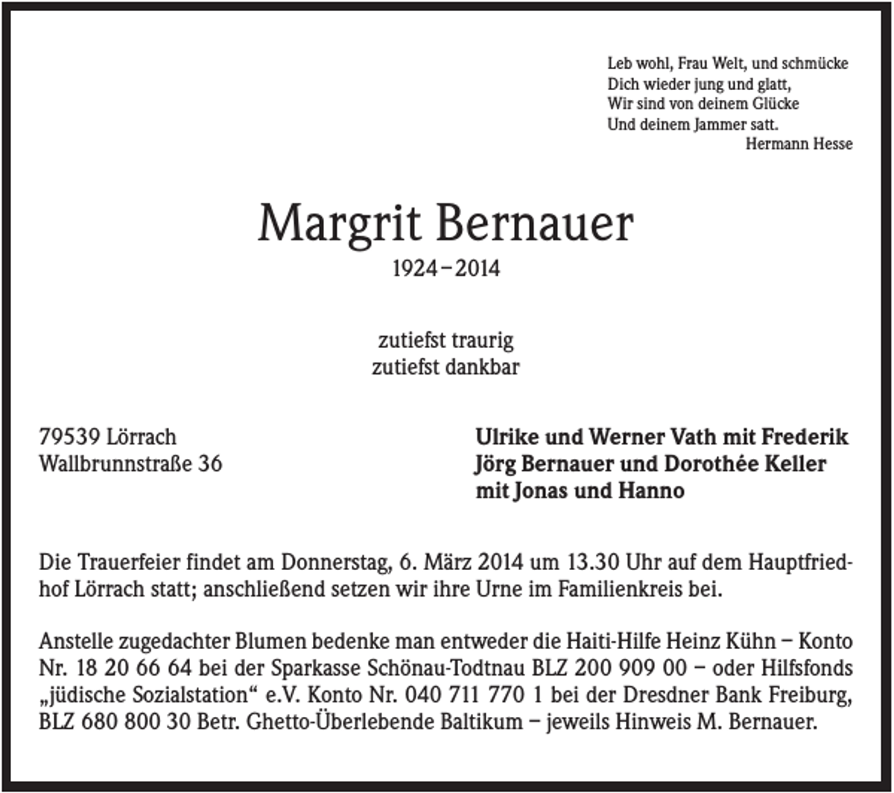 <p>Leb wohl, Frau Welt, und schmücke<br />Dich wieder jung und glatt,<br />Wir sind von deinem Glücke<br />Und deinem Jammer satt.<br />Hermann Hesse</p><p>Margrit Bernauer<br />1924 – 2014<br />zutiefst traurig<br />zutiefst dankbar<br />79539 Lörrach<br />Wallbrunnstraße 36</p><p>Ulrike und Werner Vath mit Frederik<br />Jörg Bernauer und Dorothée Keller<br />mit Jonas und Hanno</p><p>Die Trauerfeier findet am Donnerstag, 6. März 2014 um 13.30 Uhr auf dem Hauptfriedhof Lörrach statt; anschließend setzen wir ihre Urne im Familienkreis bei.<br />Anstelle zugedachter Blumen bedenke man entweder die Haiti-Hilfe Heinz Kühn – Konto<br />Nr. 18 20 64 bei der Sparkasse Schönau-Todtnau BLZ 200 909 00 – oder Hilfsfonds<br />„jüdische Sozialstation“ e.V. Konto Nr. 040 711 770 1 bei der Dresdner Bank Freiburg,<br />BLZ 60 30 Betr. Ghetto-Überlebende Baltikum – jeweils Hinweis M. Bernauer.</p>