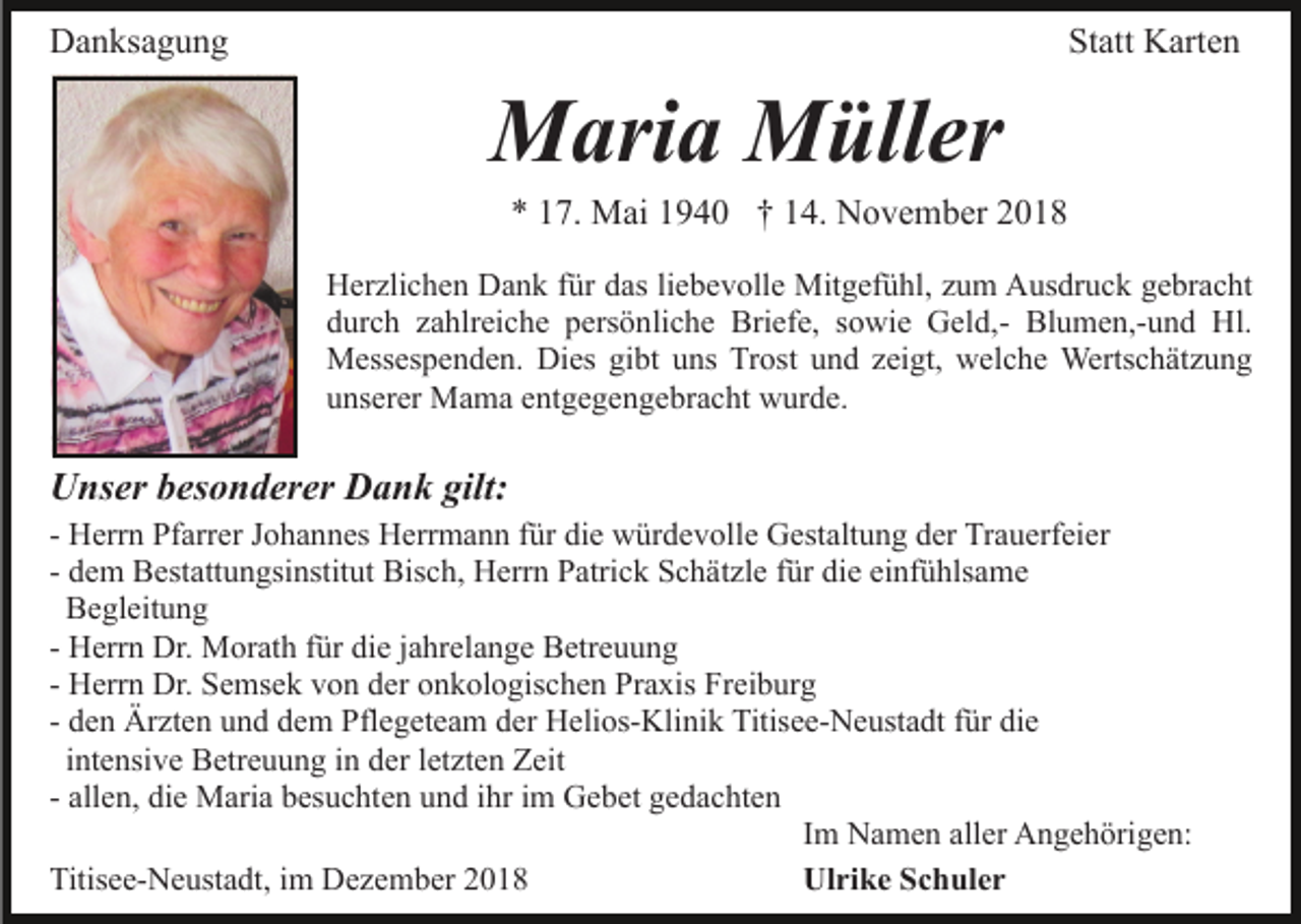 <p>Danksagung</p><p>Statt Karten</p><p>Maria Müller<br />* 17. Mai 1940 † 14. November 2018<br />Herzlichen Dank für das liebevolle Mitgefühl, zum Ausdruck gebracht<br />durch zahlreiche persönliche Briefe, sowie Geld,- Blumen,-und Hl.<br />Messespenden. Dies gibt uns Trost und zeigt, welche Wertschätzung<br />unserer Mama entgegengebracht wurde.</p><p>Unser besonderer Dank gilt:<br />- Herrn Pfarrer Johannes Herrmann für die würdevolle Gestaltung der Trauerfeier<br />- dem Bestattungsinstitut Bisch, Herrn Patrick Schätzle für die einfühlsame<br />Begleitung<br />- Herrn Dr. Morath für die jahrelange Betreuung<br />- Herrn Dr. Semsek von der onkologischen Praxis Freiburg<br />- den Ärzten und dem Pflegeteam der Helios-Klinik Titisee-Neustadt für die<br />intensive Betreuung in der letzten Zeit<br />- allen, die Maria besuchten und ihr im Gebet gedachten<br />Im Namen aller Angehörigen:<br />Titisee-Neustadt, im Dezember 2018<br />Ulrike Schuler</p>