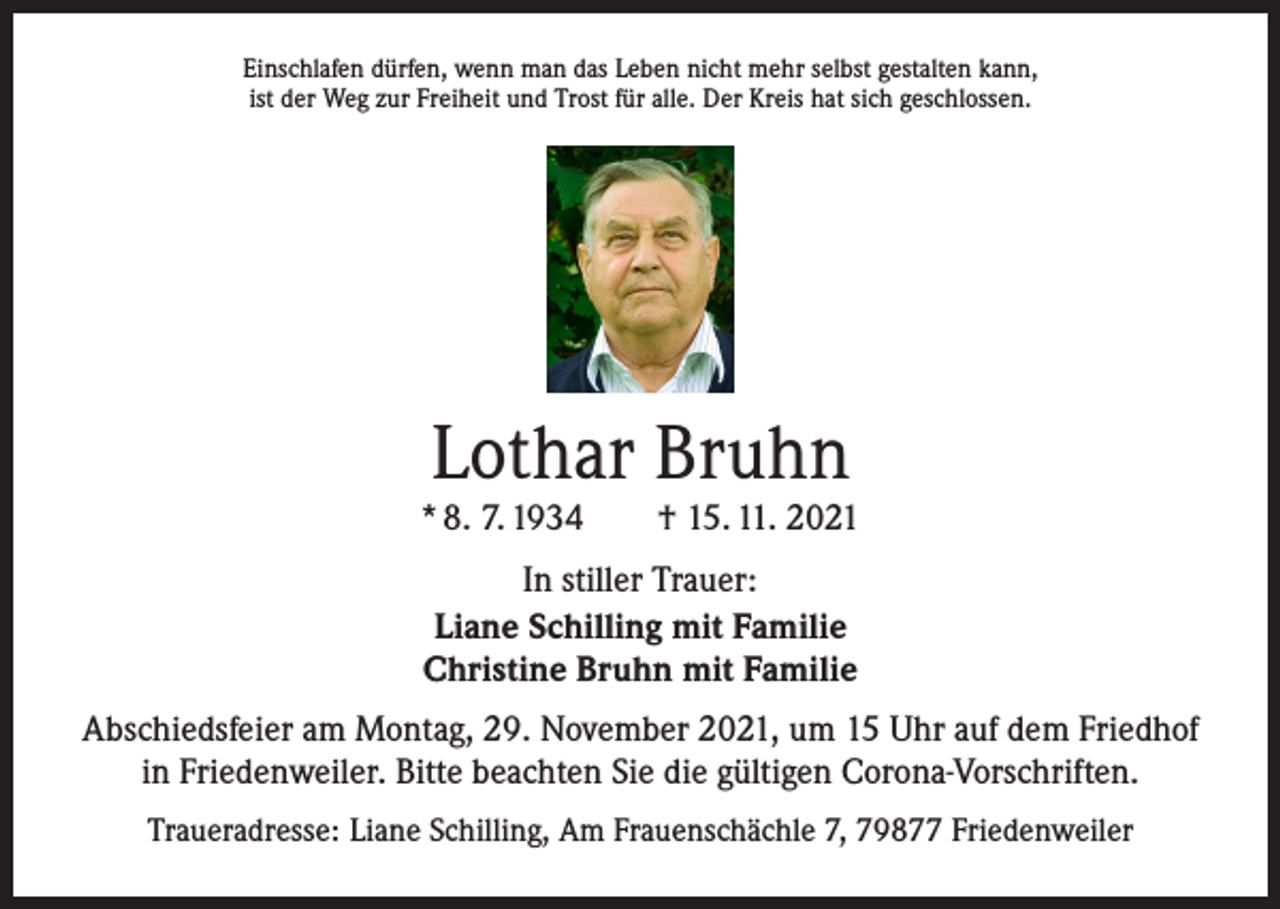 <p>Einschlafen dürfen, wenn man das Leben nicht mehr selbst gestalten kann,<br />ist der Weg zur Freiheit und Trost für alle. Der Kreis hat sich geschlossen.</p><p>Lothar Bruhn</p><p>* 8. 7. 1934 † 15. 11. 2021<br />In stiller Trauer:<br />Liane Schilling mit Familie<br />Christine Bruhn mit Familie<br />Abschiedsfeier am Montag, 29. November 2021, um 15 Uhr auf dem Friedhof<br />in Friedenweiler. Bitte beachten Sie die gültigen Corona-Vorschriften.<br />Traueradresse: Liane Schilling, Am Frauenschächle 7, 79877 Friedenweiler</p>