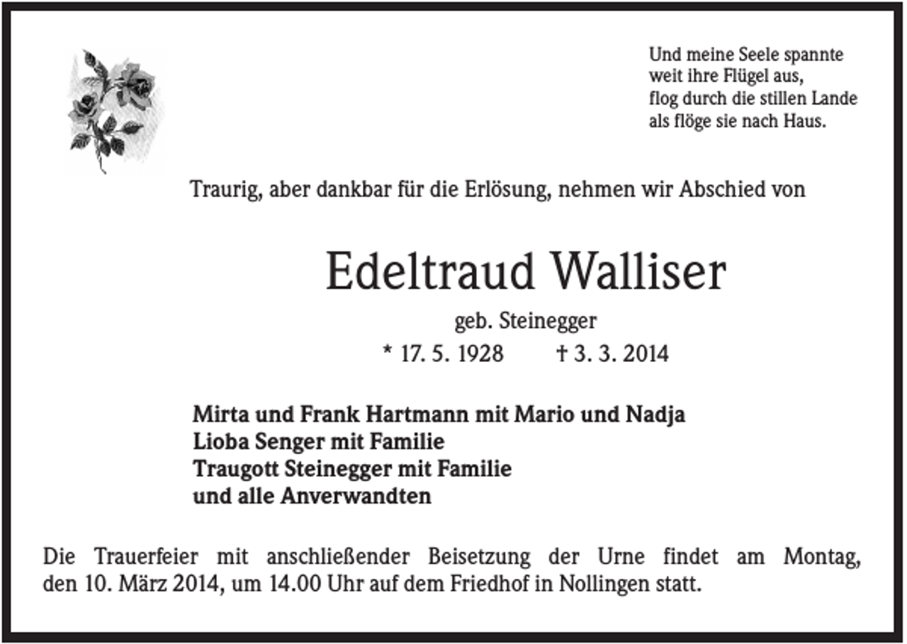 <p>Und meine Seele spannte<br />weit ihre Flügel aus,<br />flog durch die stillen Lande<br />als flöge sie nach Haus.</p><p>Traurig, aber dankbar für die Erlösung, nehmen wir Abschied von</p><p>Edeltraud Walliser<br />geb. Steinegger<br />* 17. 5. 1928<br />† 3. 3. 2014<br />Mirta und Frank Hartmann mit Mario und Nadja<br />Lioba Senger mit Familie<br />Traugott Steinegger mit Familie<br />und alle Anverwandten<br />Die Trauerfeier mit anschließender Beisetzung der Urne findet am Montag,<br />den 10. März 2014, um 14.00 Uhr auf dem Friedhof in Nollingen statt.</p>
