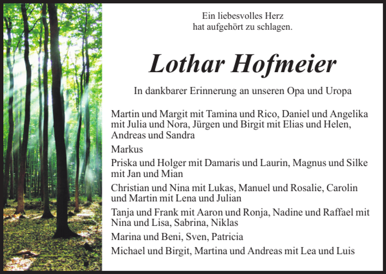 <p>Ein liebesvolles Herz<br />hat aufgehört zu schlagen.</p><p>Lothar Hofmeier<br />In dankbarer Erinnerung an unseren Opa und Uropa<br />Martin und Margit mit Tamina und Rico, Daniel und Angelika<br />mit Julia und Nora, Jürgen und Birgit mit Elias und Helen,<br />Andreas und Sandra<br />Markus<br />Priska und Holger mit Damaris und Laurin, Magnus und Silke<br />mit Jan und Mian<br />Christian und Nina mit Lukas, Manuel und Rosalie, Carolin<br />und Martin mit Lena und Julian<br />Tanja und Frank mit Aaron und Ronja, Nadine und Raffael mit<br />Nina und Lisa, Sabrina, Niklas<br />Marina und Beni, Sven, Patricia<br />Michael und Birgit, Martina und Andreas mit Lea und Luis</p>