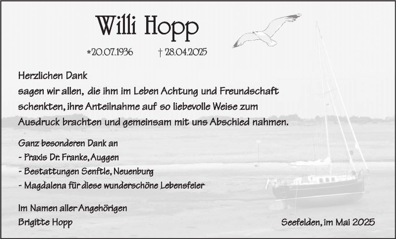 <p>Willi Hopp<br />* 20.07.1936</p><p>† 28.04.2025</p><p>Herzlichen Dank<br />sagen wir allen, die ihm im Leben Achtung und Freundschaft<br />schenkten, ihre Anteilnahme auf so liebevolle Weise zum<br />Ausdruck brachten und gemeinsam mit uns Abschied nahmen.<br />Ganz besonderen Dank an<br />- Praxis Dr. Franke, Auggen<br />- Bestattungen Senftle, Neuenburg<br />- Magdalena für diese wunderschöne Lebensfeier<br />Im Namen aller Angehörigen<br />Brigitte Hopp</p><p>Seefelden, im Mai 2025</p>