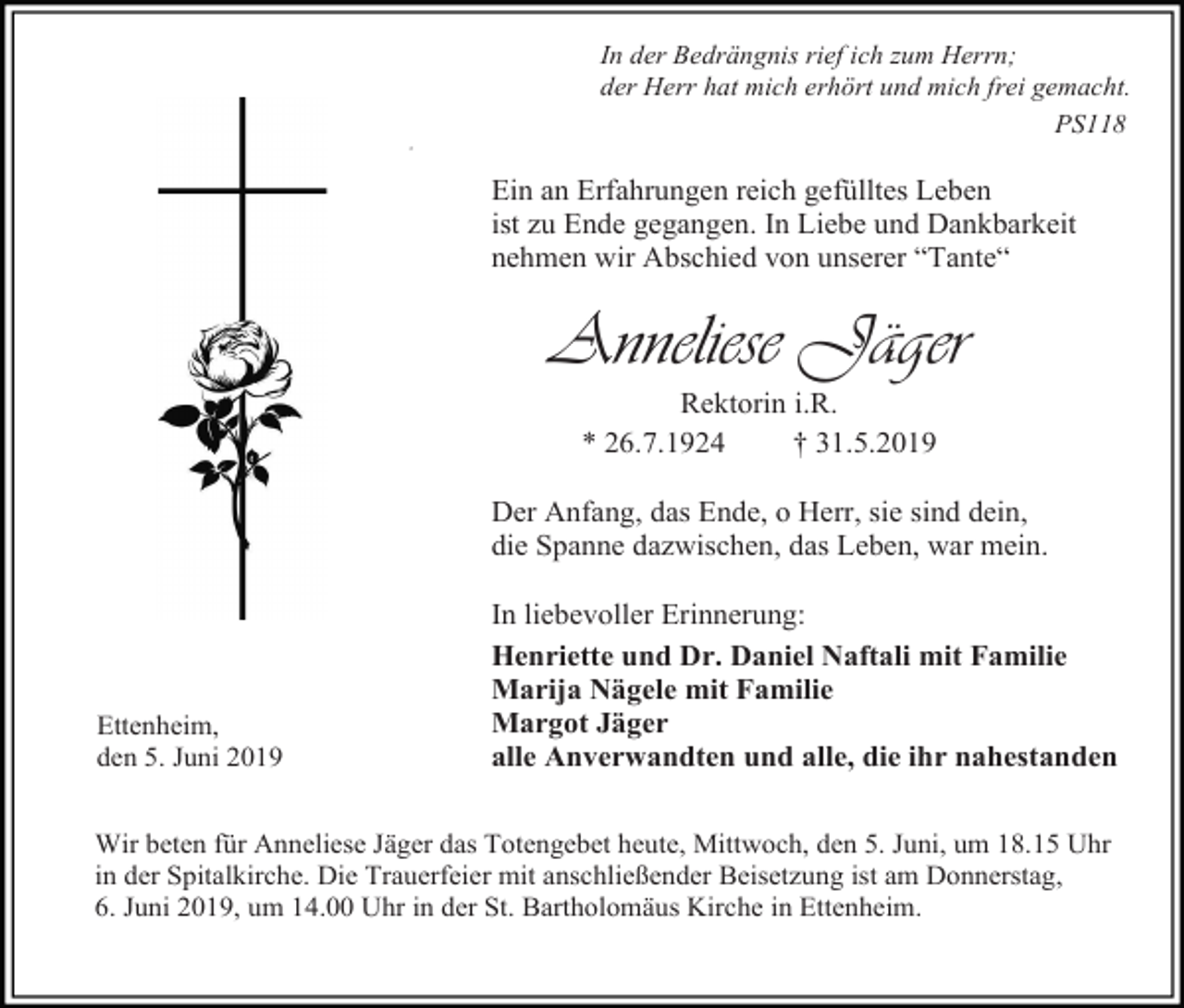 <p>In der Bedrängnis rief ich zum Herrn;<br />der Herr hat mich erhört und mich frei gemacht.<br />PS118<br />#</p><p>Ein an Erfahrungen reich gefülltes Leben<br />ist zu Ende gegangen. In Liebe und Dankbarkeit<br />nehmen wir Abschied von unserer “Tante“</p><p>Anneliese Jäger<br />Rektorin i.R.<br />* 26.7.1924<br />† 31.5.2019<br />Der Anfang, das Ende, o Herr, sie sind dein,<br />die Spanne dazwischen, das Leben, war mein.</p><p>Ettenheim,<br />den 5. Juni 2019</p><p>In liebevoller Erinnerung:<br />Henriette und Dr. Daniel Naftali mit Familie<br />Marija Nägele mit Familie<br />Margot Jäger<br />alle Anverwandten und alle, die ihr nahestanden</p><p>Wir beten für Anneliese Jäger das Totengebet heute, Mittwoch, den 5. Juni, um 18.15 Uhr<br />in der Spitalkirche. Die Trauerfeier mit anschließender Beisetzung ist am Donnerstag,<br />6. Juni 2019, um 14.00 Uhr in der St. Bartholomäus Kirche in Ettenheim.</p>