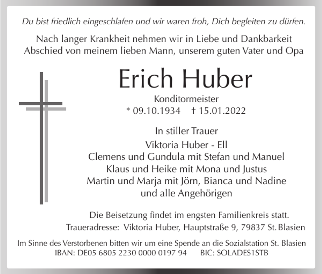<p>Du bist friedlich eingeschlafen und wir waren froh, Dich begleiten zu dürfen.</p><p>Nach langer Krankheit nehmen wir in Liebe und Dankbarkeit<br />Abschied von meinem lieben Mann, unserem guten Vater und Opa</p><p>Erich Huber<br />Konditormeister<br />* 09.10.1934 † 15.01.2022</p><p>In stiller Trauer<br />Viktoria Huber - Ell<br />Clemens und Gundula mit Stefan und Manuel<br />Klaus und Heike mit Mona und Justus<br />Martin und Marja mit Jörn, Bianca und Nadine<br />und alle Angehörigen<br />Die Beisetzung findet im engsten Familienkreis statt.<br />Traueradresse: Viktoria Huber, Hauptstraße 9, 79837 St. Blasien<br />Im Sinne des Verstorbenen bitten wir um eine Spende an die Sozialstation St. Blasien<br />IBAN: DE05 6805 22300197 94<br />BIC: SOLADES1STB</p>