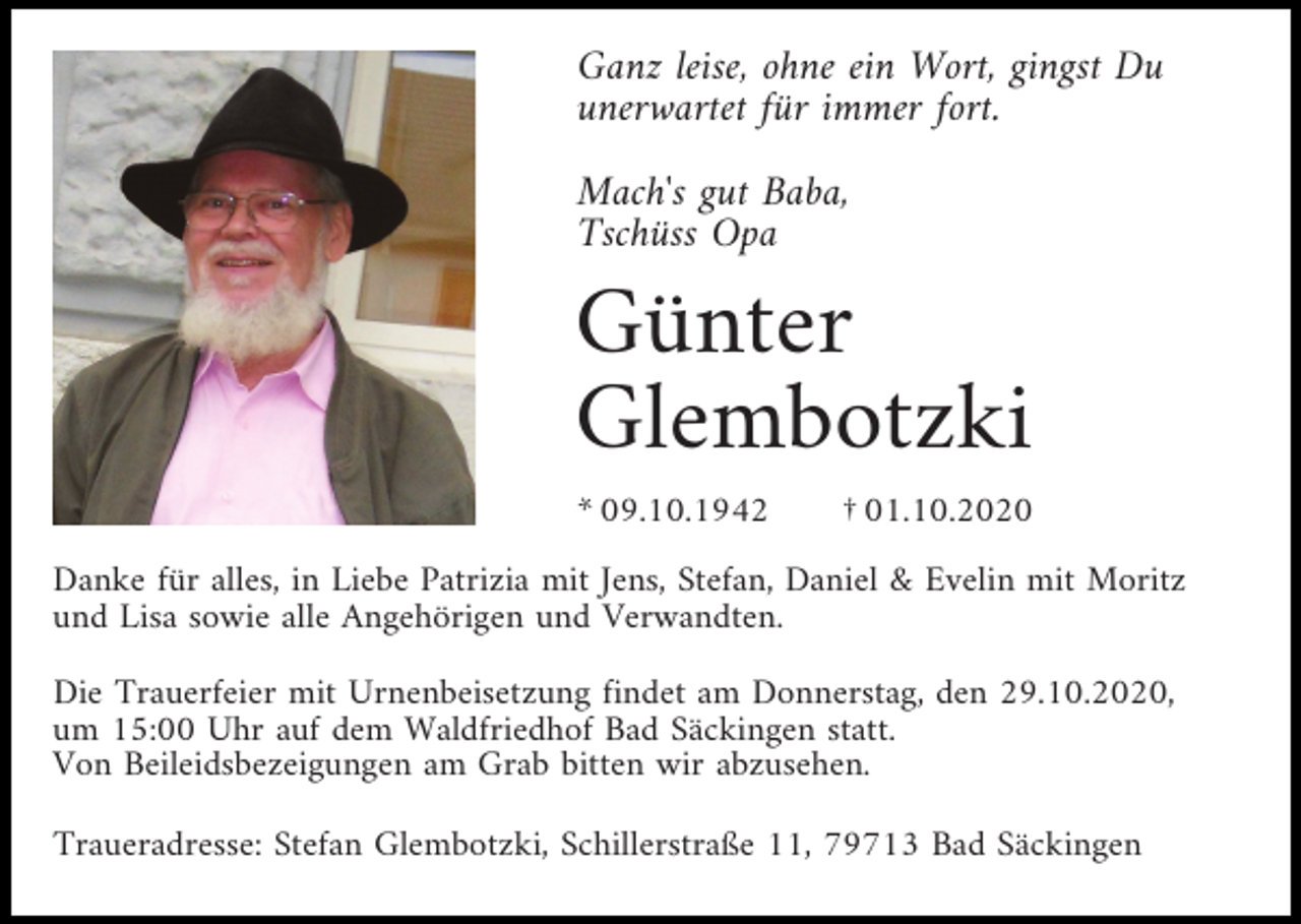 <p>Ganz leise, ohne ein Wort, gingst Du<br />unerwartet für immer fort.<br />Mach's gut Baba,<br />Tschüss Opa</p><p>Günter<br />Glembotzki<br />* 09.10.1942</p><p>† 01.10.2020</p><p>Danke für alles, in Liebe Patrizia mit Jens, Stefan, Daniel &amp; Evelin mit Moritz<br />und Lisa sowie alle Angehörigen und Verwandten.<br />Die Trauerfeier mit Urnenbeisetzung findet am Donnerstag, den 29.10.2020,<br />um 15:00 Uhr auf dem Waldfriedhof Bad Säckingen statt.<br />Von Beileidsbezeigungen am Grab bitten wir abzusehen.<br />Traueradresse: Stefan Glembotzki, Schillerstraße 11, 79713 Bad Säckingen</p>
