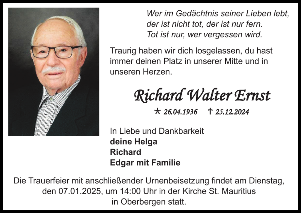 <p>Wer im Gedächtnis seiner Lieben lebt,<br />der ist nicht tot, der ist nur fern.<br />Tot ist nur, wer vergessen wird.<br />Traurig haben wir dich losgelassen, du hast<br />immer deinen Platz in unserer Mitte und in<br />unseren Herzen.</p><p>Richard Walter Ernst<br /> 26.04.1936</p><p> 25.12.2024</p><p>In Liebe und Dankbarkeit<br />deine Helga<br />Richard<br />Edgar mit Familie<br />Die Trauerfeier mit anschließender Urnenbeisetzung findet am Dienstag,<br />den 07.01.2025, um 14:00 Uhr in der Kirche St. Mauritius<br />in Oberbergen statt.</p>