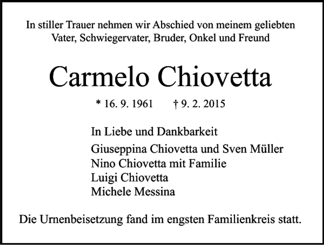 <p>In stiller Trauer nehmen wir Abschied von meinem geliebten<br />Vater, Schwiegervater, Bruder, Onkel und Freund</p><p>Carmelo Chiovetta<br />* 16. 9. 1961</p><p>† 9. 2. 2015</p><p>In Liebe und Dankbarkeit<br />Giuseppina Chiovetta und Sven Müller<br />Nino Chiovetta mit Familie<br />Luigi Chiovetta<br />Michele Messina<br />Die Urnenbeisetzung fand im engsten Familienkreis statt.</p>