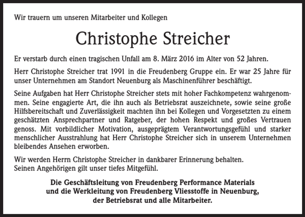 <p>Wir trauern um unseren Mitarbeiter und Kollegen</p><p>Christophe Streicher<br />Er verstarb durch einen tragischen Unfall am 8. März 2016 im Alter von 52 Jahren.<br />Herr Christophe Streicher trat 1991 in die Freudenberg Gruppe ein. Er war 25 Jahre für<br />unser Unternehmen am Standort Neuenburg als Maschinenführer beschäftigt.<br />Seine Aufgaben hat Herr Christophe Streicher stets mit hoher Fachkompetenz wahrgenommen. Seine engagierte Art, die ihn auch als Betriebsrat auszeichnete, sowie seine große<br />Hilfsbereitschaft und Zuverlässigkeit machten ihn bei Kollegen und Vorgesetzten zu einem<br />geschätzten Ansprechpartner und Ratgeber, der hohen Respekt und großes Vertrauen<br />genoss. Mit vorbildlicher Motivation, ausgeprägtem Verantwortungsgefühl und starker<br />menschlicher Ausstrahlung hat Herr Christophe Streicher sich in unserem Unternehmen<br />bleibendes Ansehen erworben.<br />Wir werden Herrn Christophe Streicher in dankbarer Erinnerung behalten.<br />Seinen Angehörigen gilt unser tiefes Mitgefühl.<br />Die Geschäftsleitung von Freudenberg Performance Materials<br />und die Werkleitung von Freudenberg Vliesstoffe in Neuenburg,<br />der Betriebsrat und alle Mitarbeiter.</p>