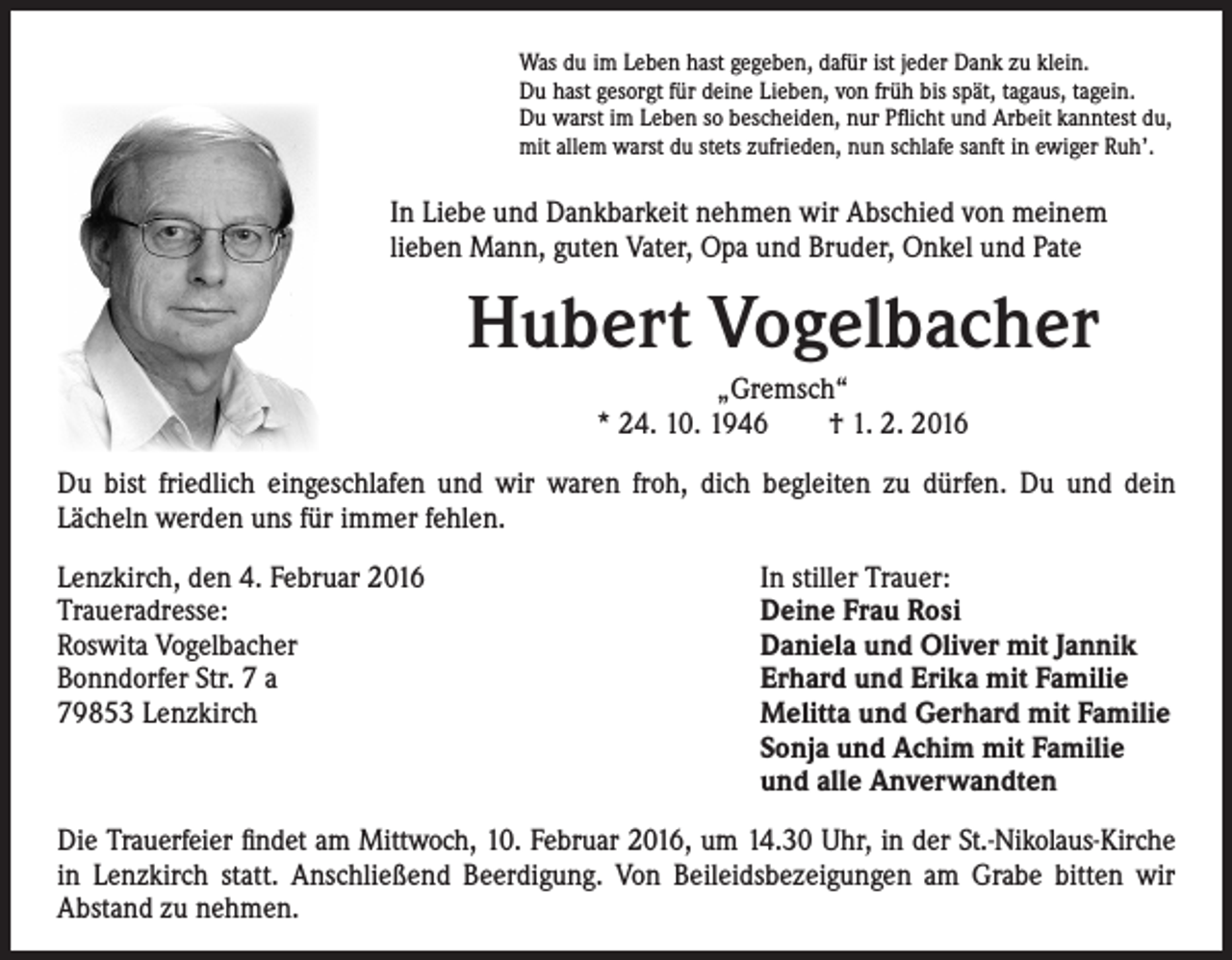 <p>Was du im Leben hast gegeben, dafür ist jeder Dank zu klein.<br />Du hast gesorgt für deine Lieben, von früh bis spät, tagaus, tagein.<br />Du warst im Leben so bescheiden, nur Pflicht und Arbeit kanntest du,<br />mit allem warst du stets zufrieden, nun schlafe sanft in ewiger Ruh’.</p><p>I n Liebe und Dankbarkeit nehmen wir Abschied von meinem<br />lieben Mann, guten Vater, Opa und Bruder, Onkel und Pate</p><p>Hubert Vogelbacher</p><p>„Gremsch“<br />* 24. 10. 1946 † 1. 2. 2016</p><p>Du bist friedlich eingeschlafen und wir waren froh, dich begleiten zu dürfen. Du und dein<br />Lächeln werden uns für immer fehlen.<br />Lenzkirch, den 4. Februar 2016</p><p>Traueradresse:</p><p>Roswita Vogelbacher</p><p>Bonndorfer Str. 7 a</p><p>79853 Lenzkirch</p><p>In stiller Trauer:<br />Deine Frau Rosi<br />Daniela und Oliver mit Jannik<br />Erhard und Erika mit Familie<br />Melitta und Gerhard mit Familie<br />Sonja und Achim mit Familie<br />und alle Anverwandten</p><p>Die Trauerfeier findet am Mittwoch, 10. Februar 2016, um 14.30 Uhr, in der St.-Nikolaus-Kirche<br />in Lenzkirch statt. Anschließend Beerdigung. Von Beileidsbezeigungen am Grabe bitten wir<br />Abstand zu nehmen.</p>
