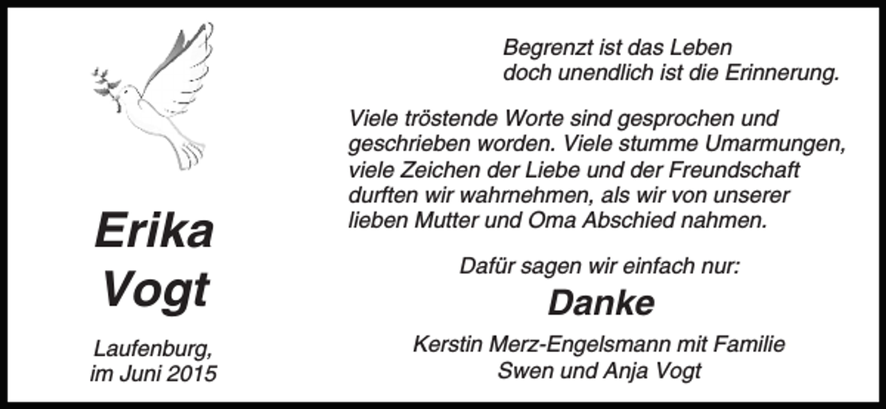<p>Begrenzt ist das Leben<br />doch unendlich ist die Erinnerung.</p><p>Erika<br />Vogt<br />Laufenburg,<br />im Juni 2015</p><p>Viele tröstende Worte sind gesprochen und<br />geschrieben worden. Viele stumme Umarmungen,<br />viele Zeichen der Liebe und der Freundschaft<br />durften wir wahrnehmen, als wir von unserer<br />lieben Mutter und Oma Abschied nahmen.<br />Dafür sagen wir einfach nur:</p><p>Danke<br />Kerstin Merz-Engelsmann mit Familie<br />Swen und Anja Vogt</p>