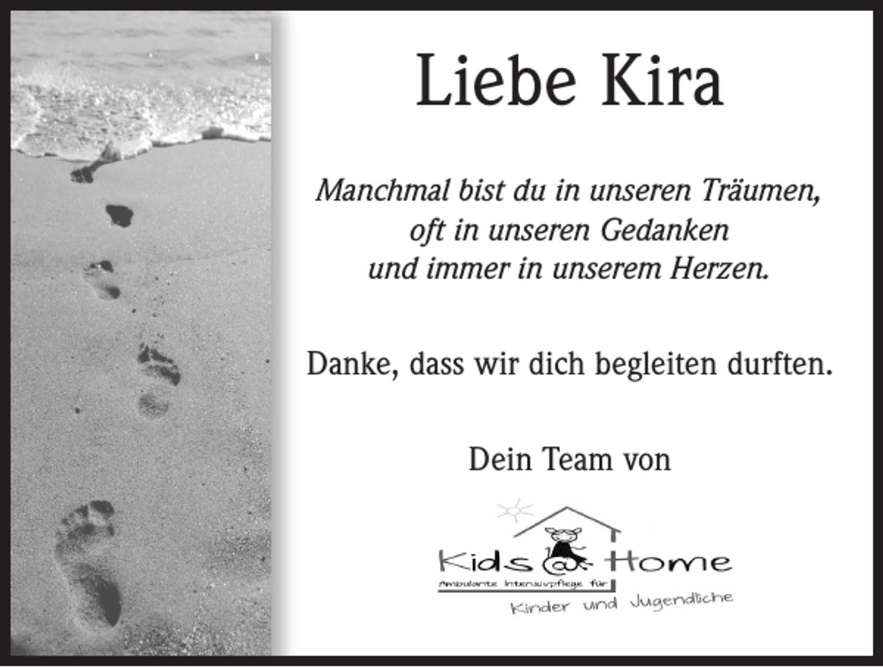<p>Liebe Kira<br />Manchmal bist du in unseren Träumen,<br />oft in unseren Gedanken<br />und immer in unserem Herzen.</p><p>Danke, dass wir dich begleiten durften.<br />Dein Team von</p>
