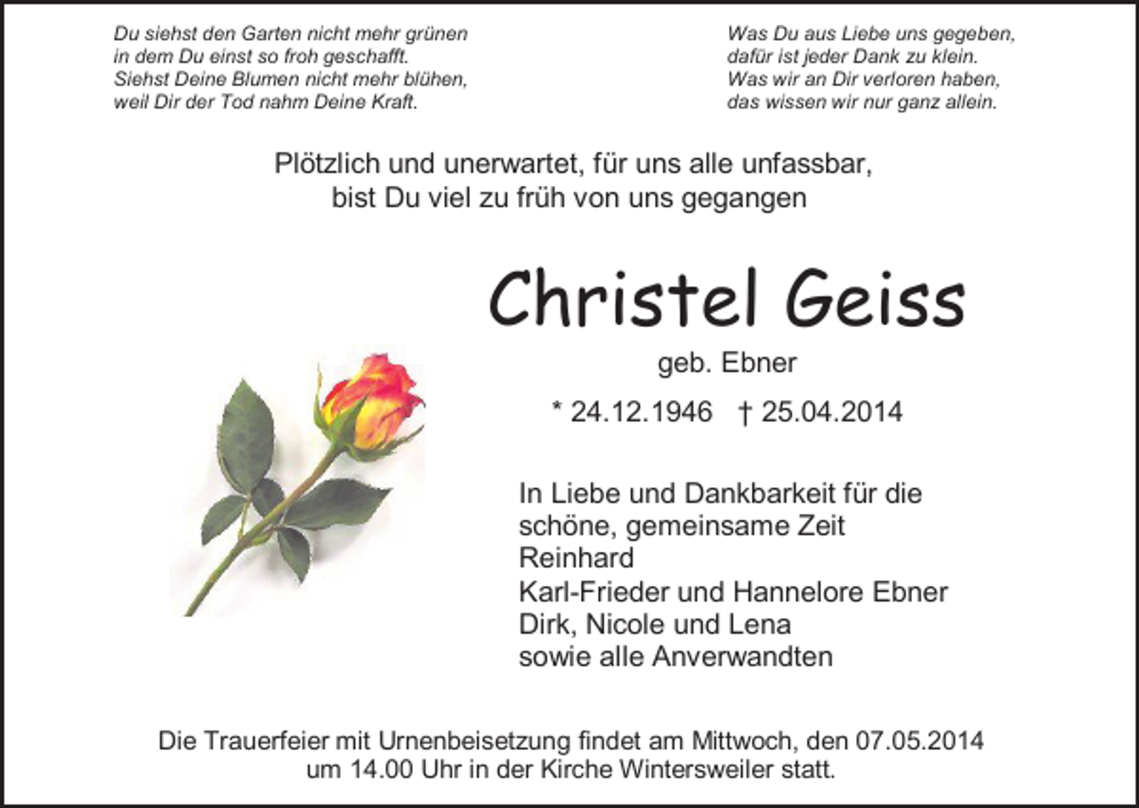 <p>Du siehst den Garten nicht mehr grünen<br />in dem Du einst so froh geschafft.<br />Siehst Deine Blumen nicht mehr blühen,<br />weil Dir der Tod nahm Deine Kraft.</p><p>Was Du aus Liebe uns gegeben,<br />dafür ist jeder Dank zu klein.<br />Was wir an Dir verloren haben,<br />das wissen wir nur ganz allein.</p><p>Plötzlich und unerwartet, für uns alle unfassbar,<br />bist Du viel zu früh von uns gegangen</p><p>Christel Geiss<br />geb. Ebner<br />* 24.12.1946 † 25.04.2014<br />In Liebe und Dankbarkeit für die<br />schöne, gemeinsame Zeit<br />Reinhard<br />Karl-Frieder und Hannelore Ebner<br />Dirk, Nicole und Lena<br />sowie alle Anverwandten<br />Die Trauerfeier mit Urnenbeisetzung findet am Mittwoch, den 07.05.2014<br />um 14.00 Uhr in der Kirche Wintersweiler statt.</p>