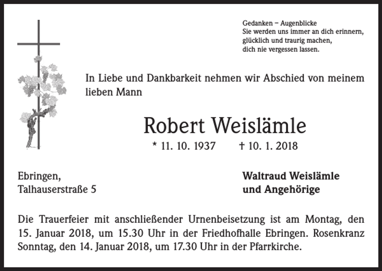 <p>Gedanken – Augenblicke<br />Sie werden uns immer an dich erinnern,<br />glücklich und traurig machen,<br />dich nie vergessen lassen.</p><p>In Liebe und Dankbarkeit nehmen wir Abschied von meinem<br />lieben Mann</p><p>Robert Weislämle<br />* 11. 10. 1937 † 10. 1. 2018<br />Ebringen,<br />Talhauserstraße 5</p><p>Waltraud Weislämle<br />und Angehörige</p><p>Die Trauerfeier mit anschließender Urnenbeisetzung ist am Montag, den<br />15. Januar 2018, um 15.30 Uhr in der Friedhofhalle Ebringen. Rosenkranz<br />Sonntag, den 14. Januar 2018, um 17.30 Uhr in der Pfarrkirche.</p>