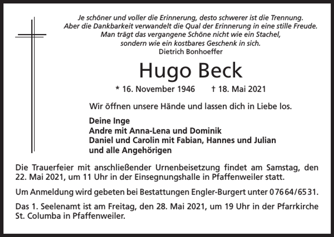 <p>Je schöner und voller die Erinnerung, desto schwerer ist die Trennung.<br />Aber die Dankbarkeit verwandelt die Qual der Erinnerung in eine stille Freude.<br />Man trägt das vergangene Schöne nicht wie ein Stachel,<br />sondern wie ein kostbares Geschenk in sich.<br />Dietrich Bonhoeffer</p><p>Hugo Beck<br />* 16. November 1946 † 18. Mai 2021<br />Wir öffnen unsere Hände und lassen dich in Liebe los.<br />Deine Inge<br />Andre mit Anna-Lena und Dominik<br />Daniel und Carolin mit Fabian, Hannes und Julian<br />und alle Angehörigen<br />Die Trauerfeier mit anschließender Urnenbeisetzung findet am Samstag, den<br />22. Mai 2021, um 11 Uhr in der Einsegnungshalle in Pfaffenweiler statt.<br />Um Anmeldung wird gebeten bei Bestattungen Engler-Burgert unter 0 74 / 65 31.<br />Das 1. Seelenamt ist am Freitag, den 28. Mai 2021, um 19 Uhr in der Pfarrkirche<br />St. Columba in Pfaffenweiler.</p>