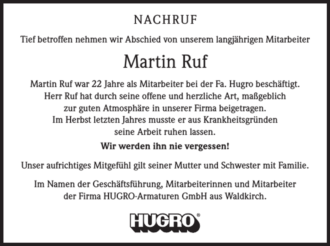 <p>NACH R U F<br />Tief betroffen nehmen wir Abschied von unserem langjährigen Mitarbeiter</p><p>Martin Ruf<br />Martin Ruf war 22 Jahre als Mitarbeiter bei der Fa. Hugro beschäftigt.<br />Herr Ruf hat durch seine offene und herzliche Art, maßgeblich<br />zur guten Atmosphäre in unserer Firma beigetragen.<br />Im Herbst letzten Jahres musste er aus Krankheitsgründen<br />seine Arbeit ruhen lassen.<br />Wir werden ihn nie vergessen!<br />Unser aufrichtiges Mitgefühl gilt seiner Mutter und Schwester mit Familie.<br />Im Namen der Geschäftsführung, Mitarbeiterinnen und Mitarbeiter<br />der Firma HUGRO-Armaturen GmbH aus Waldkirch.</p>