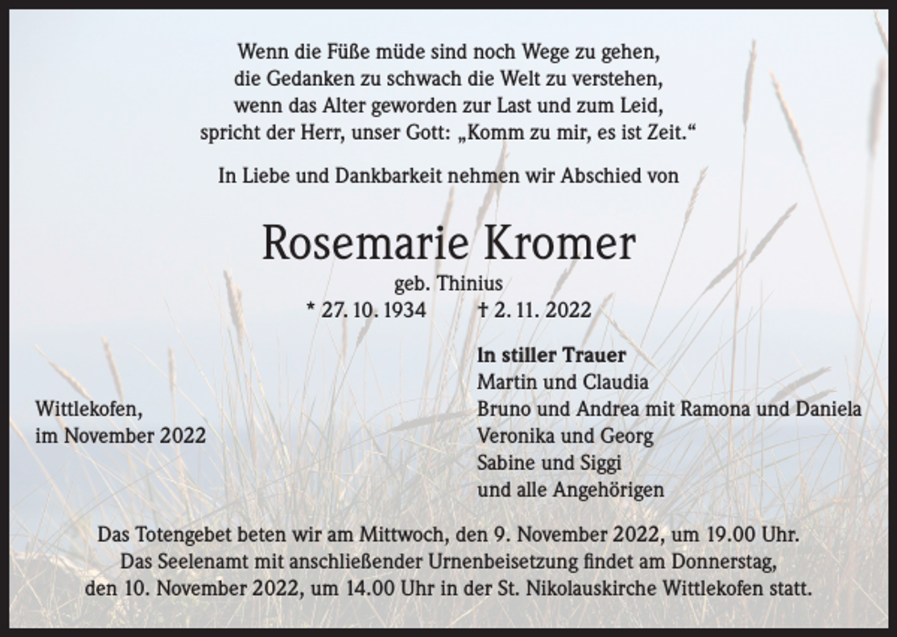 <p>Wenn die Füße müde sind noch Wege zu gehen,<br />die Gedanken zu schwach die Welt zu verstehen,<br />wenn das Alter geworden zur Last und zum Leid,<br />spricht der Herr, unser Gott: „Komm zu mir, es ist Zeit.“<br />In Liebe und Dankbarkeit nehmen wir Abschied von</p><p>Rosemarie Kromer<br />geb. Thinius<br />* 27. 10. 1934<br />† 2. 11. 2022</p><p>Wittlekofen,<br />im November 2022</p><p>ln stiller Trauer<br />Martin und Claudia<br />Bruno und Andrea mit Ramona und Daniela<br />Veronika und Georg<br />Sabine und Siggi<br />und alle Angehörigen</p><p>Das Totengebet beten wir am Mittwoch, den 9. November 2022, um 19.00 Uhr.<br />Das Seelenamt mit anschließender Urnenbeisetzung findet am Donnerstag,<br />den 10. November 2022, um 14.00 Uhr in der St. Nikolauskirche Wittlekofen statt.</p>