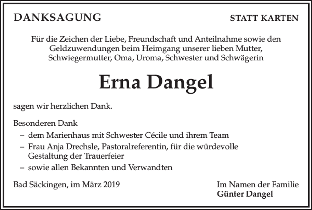 <p>DANKSAGUNG</p><p>STATT KARTEN</p><p>Für die Zeichen der Liebe, Freundschaft und Anteilnahme sowie den<br />Geldzuwendungen beim Heimgang unserer lieben Mutter,<br />Schwiegermutter, Oma, Uroma, Schwester und Schwägerin</p><p>Erna Dangel<br />sagen wir herzlichen Dank.<br />Besonderen Dank<br />– dem Marienhaus mit Schwester Cécile und ihrem Team<br />– Frau Anja Drechsle, Pastoralreferentin, für die würdevolle<br />Gestaltung der Trauerfeier<br />– sowie allen Bekannten und Verwandten<br />Bad Säckingen, im März 2019</p><p>Im Namen der Familie<br />Günter Dangel</p>