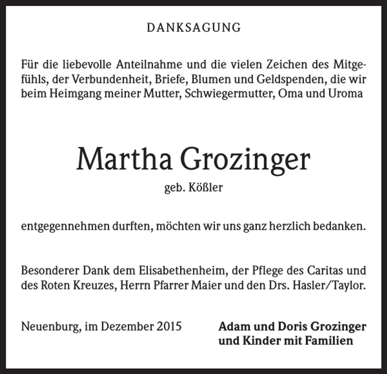 <p>D A NK S A G U NG<br />Für die liebevolle Anteilnahme und die vielen Zeichen des Mitgefühls, der Verbundenheit, Briefe, Blumen und Geldspenden, die wir<br />beim Heimgang meiner Mutter, Schwiegermutter, Oma und Uroma</p><p>Martha Grozinger<br />geb. Kößler<br />entgegennehmen durften, möchten wir uns ganz herzlich bedanken.</p><p>Besonderer Dank dem Elisabethenheim, der Pflege des Caritas und<br />des Roten Kreuzes, Herrn Pfarrer Maier und den Drs. Hasler/Taylor.<br />Neuenburg, im Dezember 2015</p><p>Adam und Doris Grozinger<br />und Kinder mit Familien</p>