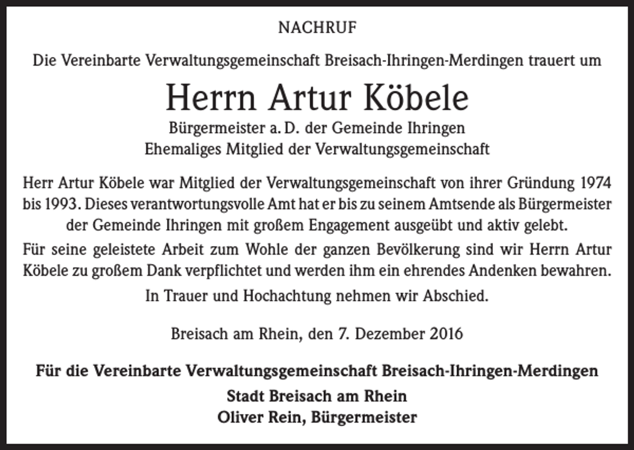 <p>NACHRUF<br />Die Vereinbarte Verwaltungsgemeinschaft Breisach-Ihringen-Merdingen trauert um</p><p>Herrn Artur Köbele</p><p>Bürgermeister a. D. der Gemeinde Ihringen<br />Ehemaliges Mitglied der Verwaltungsgemeinschaft<br />Herr Artur Köbele war Mitglied der Verwaltungsgemeinschaft von ihrer Gründung 1974<br />bis 1993. Dieses verantwortungsvolle Amt hat er bis zu seinem Amtsende als ­Bürgermeister<br />der Gemeinde Ihringen mit großem Engagement ausgeübt und aktiv gelebt.<br />Für seine geleistete Arbeit zum Wohle der ganzen Bevölkerung sind wir Herrn Artur<br />Köbele zu großem Dank verpflichtet und werden ihm ein ehrendes Andenken bewahren.<br />In Trauer und Hochachtung nehmen wir Abschied.<br />Breisach am Rhein, den 7. Dezember 2016<br />Für die Vereinbarte Verwaltungsgemeinschaft Breisach-Ihringen-Merdingen<br />Stadt Breisach am Rhein<br />Oliver Rein, Bürgermeister</p>