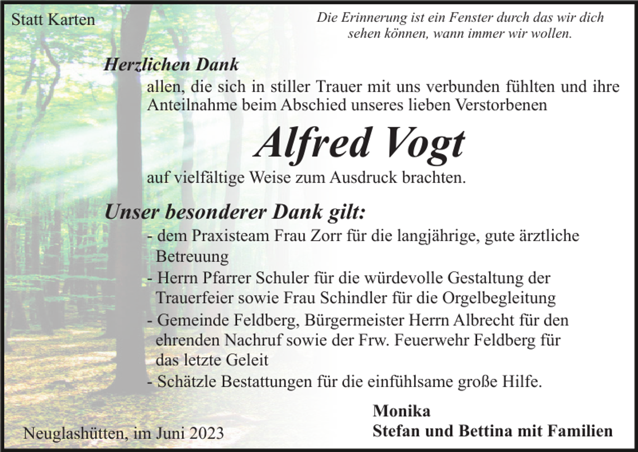 <p>Die Erinnerung ist ein Fenster durch das wir dich<br />sehen können, wann immer wir wollen.</p><p>Statt Karten</p><p>Herzlichen Dank<br />allen, die sich in stiller Trauer mit uns verbunden fühlten und ihre<br />Anteilnahme beim Abschied unseres lieben Verstorbenen</p><p>Alfred Vogt<br />auf vielfältige Weise zum Ausdruck brachten.</p><p>Unser besonderer Dank gilt:<br />- dem Praxisteam Frau Zorr für die langjährige, gute ärztliche<br />Betreuung<br />- Herrn Pfarrer Schuler für die würdevolle Gestaltung der<br />Trauerfeier sowie Frau Schindler für die Orgelbegleitung<br />- Gemeinde Feldberg, Bürgermeister Herrn Albrecht für den<br />ehrenden Nachruf sowie der Frw. Feuerwehr Feldberg für<br />das letzte Geleit<br />- Schätzle Bestattungen für die einfühlsame große Hilfe.<br />Neuglashütten, im Juni 2023</p><p>Monika<br />Stefan und Bettina mit Familien</p>