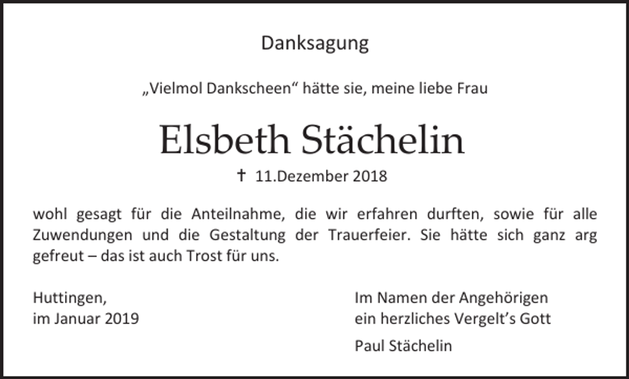 <p>Danksagung<br />„Vielmol Dankscheen“ hätte sie, meine liebe Frau</p><p>Elsbeth Stächelin<br /> 11.Dezember 2018<br />wohl gesagt für die Anteilnahme, die wir erfahren durften, sowie für alle<br />Zuwendungen und die Gestaltung der Trauerfeier. Sie hätte sich ganz arg<br />gefreut – das ist auch Trost für uns.<br />Huttingen,<br />im Januar 2019</p><p>Im Namen der Angehörigen<br />ein herzliches Vergelt’s Gott<br />Paul Stächelin</p>